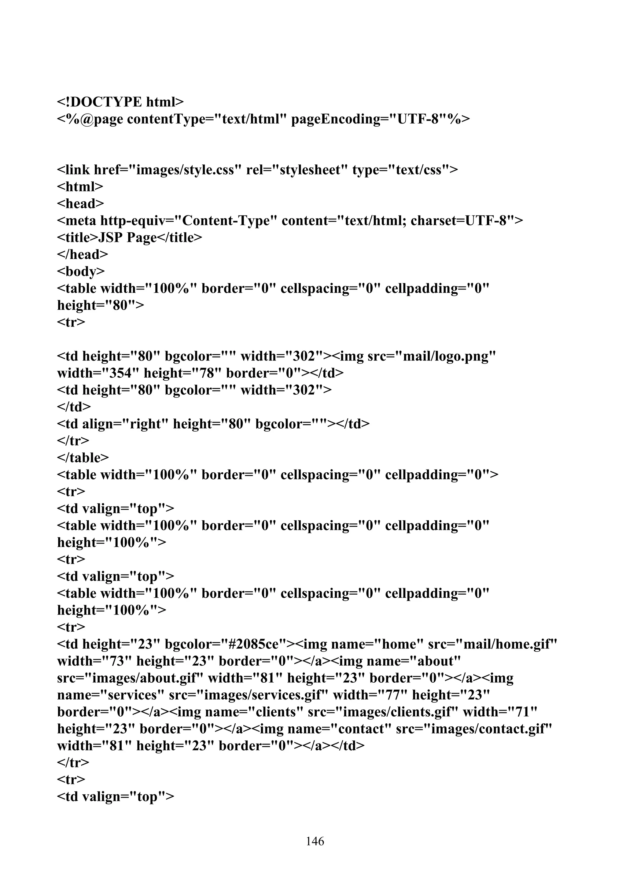 <!DOCTYPE html>
<%@page contentType="text/html" pageEncoding="UTF-8"%>


<link href="images/style.css" rel="stylesheet" type="text/css">
<html>
<head>
<meta http-equiv="Content-Type" content="text/html; charset=UTF-8">
<title>JSP Page</title>
</head>
<body>
<table width="100%" border="0" cellspacing="0" cellpadding="0"
height="80">
<tr>

<td height="80" bgcolor="" width="302"><img src="mail/logo.png"
width="354" height="78" border="0"></td>
<td height="80" bgcolor="" width="302">
</td>
<td align="right" height="80" bgcolor=""></td>
</tr>
</table>
<table width="100%" border="0" cellspacing="0" cellpadding="0">
<tr>
<td valign="top">
<table width="100%" border="0" cellspacing="0" cellpadding="0"
height="100%">
<tr>
<td valign="top">
<table width="100%" border="0" cellspacing="0" cellpadding="0"
height="100%">
<tr>
<td height="23" bgcolor="#2085ce"><img name="home" src="mail/home.gif"
width="73" height="23" border="0"></a><img name="about"
src="images/about.gif" width="81" height="23" border="0"></a><img
name="services" src="images/services.gif" width="77" height="23"
border="0"></a><img name="clients" src="images/clients.gif" width="71"
height="23" border="0"></a><img name="contact" src="images/contact.gif"
width="81" height="23" border="0"></a></td>
</tr>
<tr>
<td valign="top">


                                   146
 