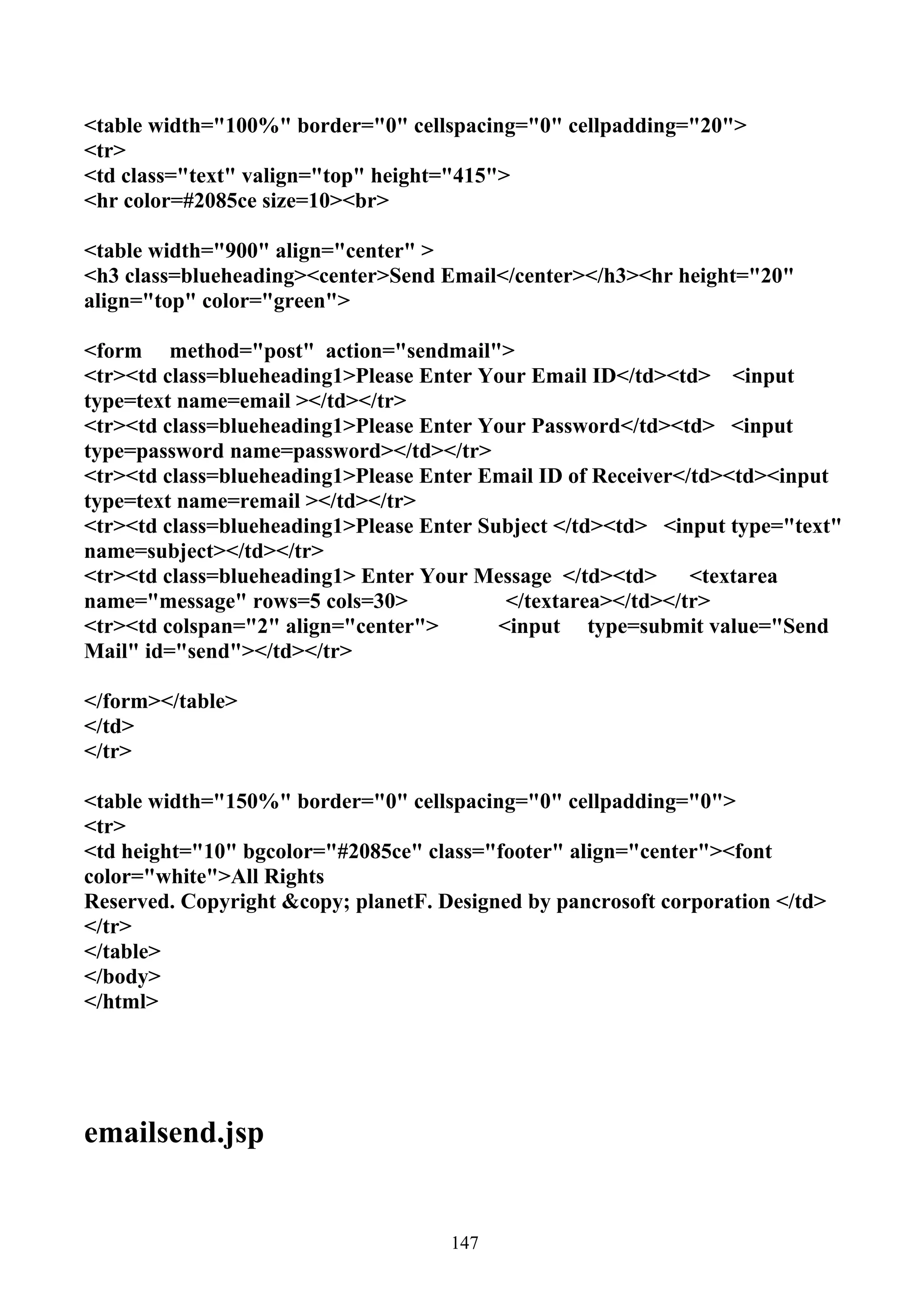 <table width="100%" border="0" cellspacing="0" cellpadding="20">
<tr>
<td class="text" valign="top" height="415">
<hr color=#2085ce size=10><br>

<table width="900" align="center" >
<h3 class=blueheading><center>Send Email</center></h3><hr height="20"
align="top" color="green">

<form method="post" action="sendmail">
<tr><td class=blueheading1>Please Enter Your Email ID</td><td> <input
type=text name=email ></td></tr>
<tr><td class=blueheading1>Please Enter Your Password</td><td> <input
type=password name=password></td></tr>
<tr><td class=blueheading1>Please Enter Email ID of Receiver</td><td><input
type=text name=remail ></td></tr>
<tr><td class=blueheading1>Please Enter Subject </td><td> <input type="text"
name=subject></td></tr>
<tr><td class=blueheading1> Enter Your Message </td><td>      <textarea
name="message" rows=5 cols=30>             </textarea></td></tr>
<tr><td colspan="2" align="center">       <input type=submit value="Send
Mail" id="send"></td></tr>

</form></table>
</td>
</tr>

<table width="150%" border="0" cellspacing="0" cellpadding="0">
<tr>
<td height="10" bgcolor="#2085ce" class="footer" align="center"><font
color="white">All Rights
Reserved. Copyright &copy; planetF. Designed by pancrosoft corporation </td>
</tr>
</table>
</body>
</html>




emailsend.jsp


                                     147
 