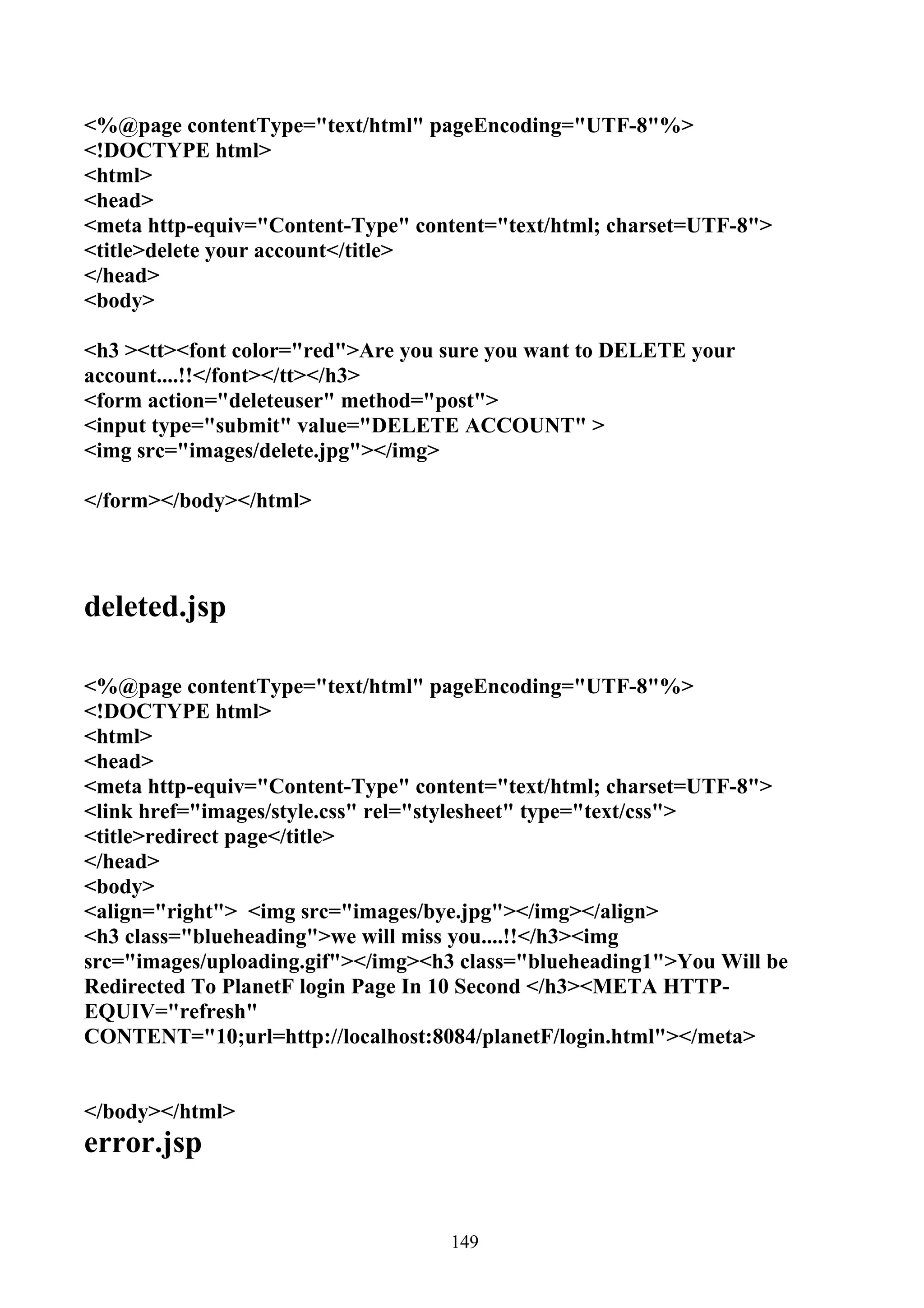 <%@page contentType="text/html" pageEncoding="UTF-8"%>
<!DOCTYPE html>
<html>
<head>
<meta http-equiv="Content-Type" content="text/html; charset=UTF-8">
<title>delete your account</title>
</head>
<body>

<h3 ><tt><font color="red">Are you sure you want to DELETE your
account....!!</font></tt></h3>
<form action="deleteuser" method="post">
<input type="submit" value="DELETE ACCOUNT" >
<img src="images/delete.jpg"></img>

</form></body></html>




deleted.jsp

<%@page contentType="text/html" pageEncoding="UTF-8"%>
<!DOCTYPE html>
<html>
<head>
<meta http-equiv="Content-Type" content="text/html; charset=UTF-8">
<link href="images/style.css" rel="stylesheet" type="text/css">
<title>redirect page</title>
</head>
<body>
<align="right"> <img src="images/bye.jpg"></img></align>
<h3 class="blueheading">we will miss you....!!</h3><img
src="images/uploading.gif"></img><h3 class="blueheading1">You Will be
Redirected To PlanetF login Page In 10 Second </h3><META HTTP-
EQUIV="refresh"
CONTENT="10;url=http://localhost:8084/planetF/login.html"></meta>


</body></html>
error.jsp


                                   149
 