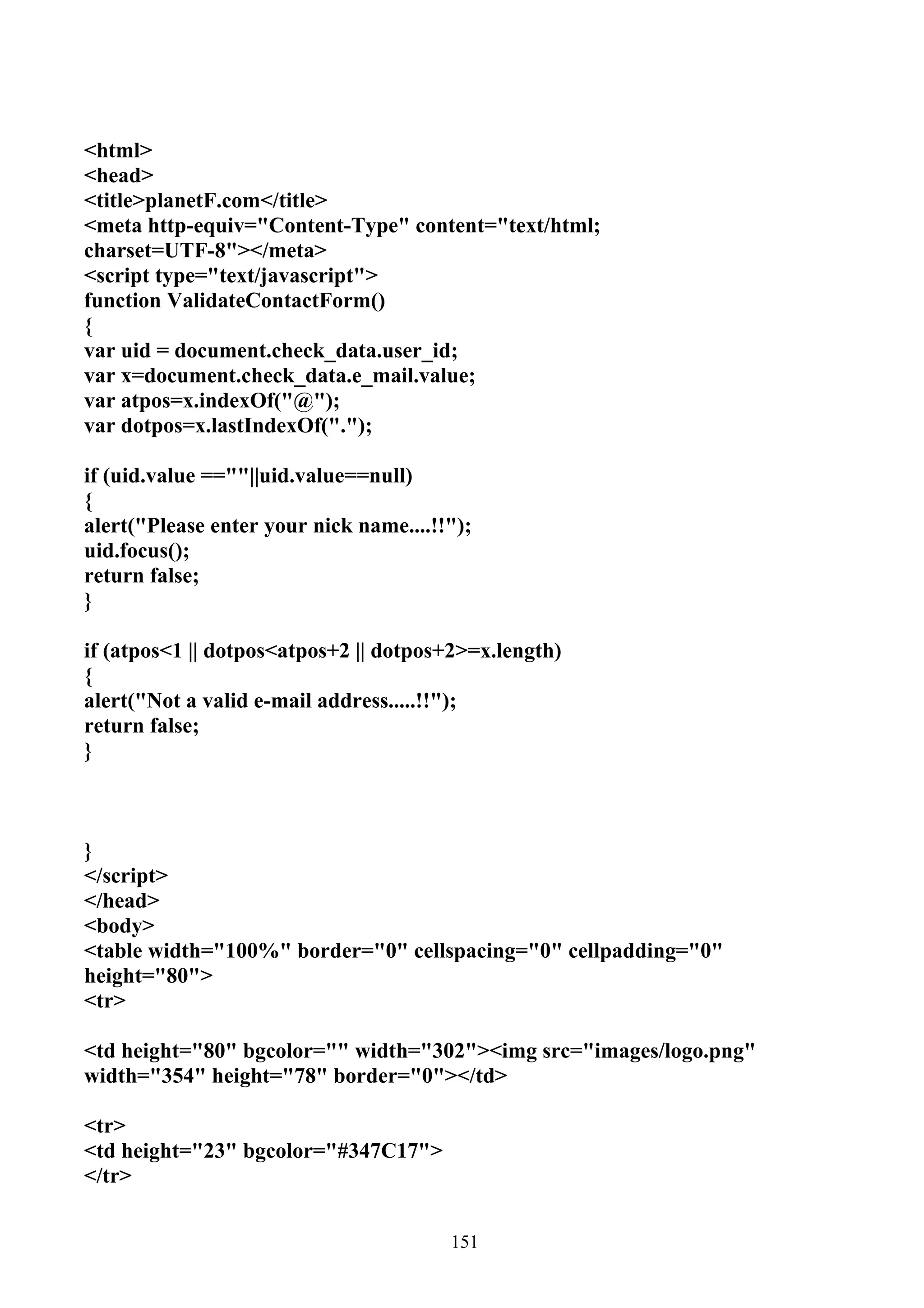 <html>
<head>
<title>planetF.com</title>
<meta http-equiv="Content-Type" content="text/html;
charset=UTF-8"></meta>
<script type="text/javascript">
function ValidateContactForm()
{
var uid = document.check_data.user_id;
var x=document.check_data.e_mail.value;
var atpos=x.indexOf("@");
var dotpos=x.lastIndexOf(".");

if (uid.value ==""||uid.value==null)
{
alert("Please enter your nick name....!!");
uid.focus();
return false;
}

if (atpos<1 || dotpos<atpos+2 || dotpos+2>=x.length)
{
alert("Not a valid e-mail address.....!!");
return false;
}



}
</script>
</head>
<body>
<table width="100%" border="0" cellspacing="0" cellpadding="0"
height="80">
<tr>

<td height="80" bgcolor="" width="302"><img src="images/logo.png"
width="354" height="78" border="0"></td>

<tr>
<td height="23" bgcolor="#347C17">
</tr>


                                        151
 