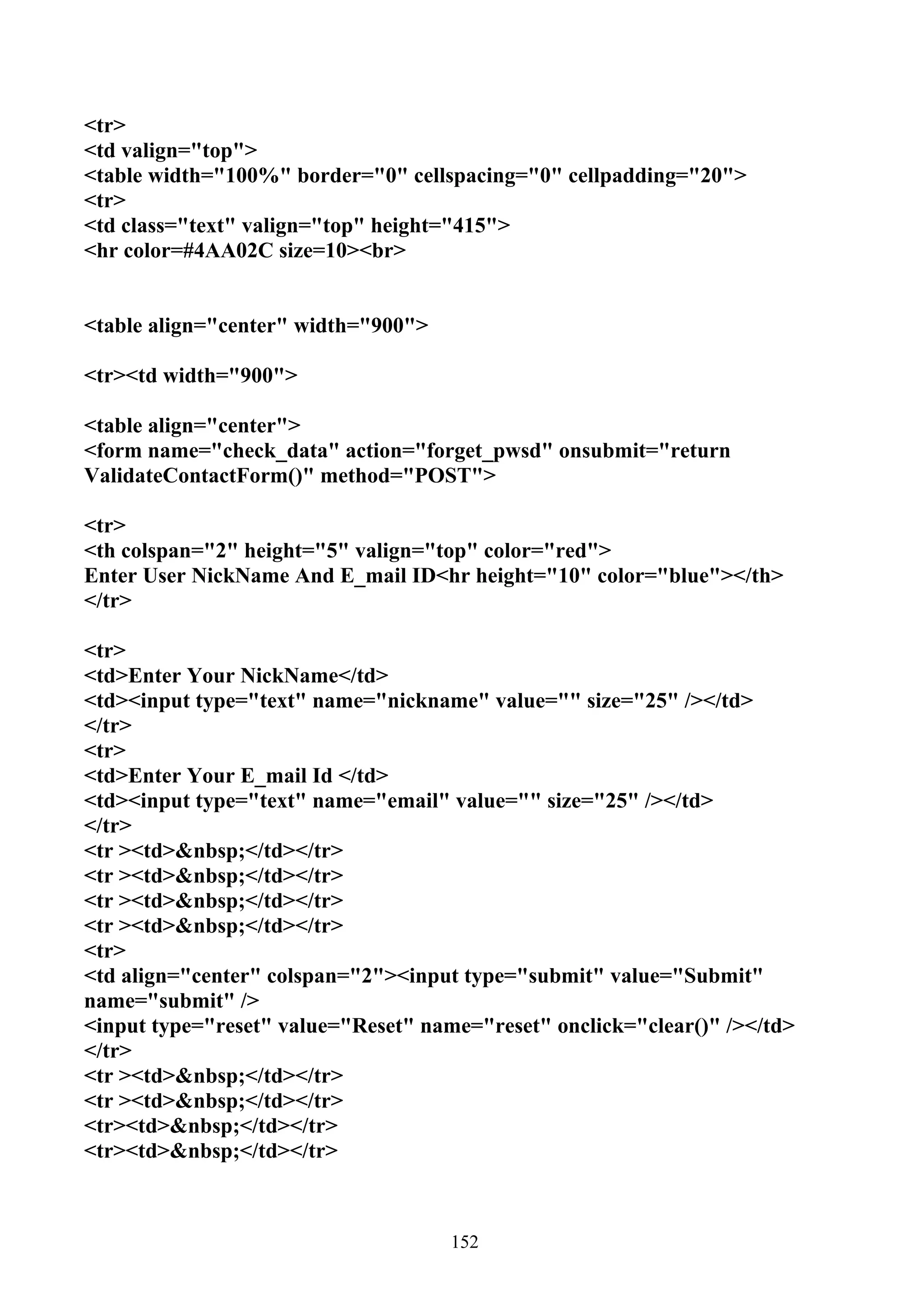<tr>
<td valign="top">
<table width="100%" border="0" cellspacing="0" cellpadding="20">
<tr>
<td class="text" valign="top" height="415">
<hr color=#4AA02C size=10><br>


<table align="center" width="900">

<tr><td width="900">

<table align="center">
<form name="check_data" action="forget_pwsd" onsubmit="return
ValidateContactForm()" method="POST">

<tr>
<th colspan="2" height="5" valign="top" color="red">
Enter User NickName And E_mail ID<hr height="10" color="blue"></th>
</tr>

<tr>
<td>Enter Your NickName</td>
<td><input type="text" name="nickname" value="" size="25" /></td>
</tr>
<tr>
<td>Enter Your E_mail Id </td>
<td><input type="text" name="email" value="" size="25" /></td>
</tr>
<tr ><td>&nbsp;</td></tr>
<tr ><td>&nbsp;</td></tr>
<tr ><td>&nbsp;</td></tr>
<tr ><td>&nbsp;</td></tr>
<tr>
<td align="center" colspan="2"><input type="submit" value="Submit"
name="submit" />
<input type="reset" value="Reset" name="reset" onclick="clear()" /></td>
</tr>
<tr ><td>&nbsp;</td></tr>
<tr ><td>&nbsp;</td></tr>
<tr><td>&nbsp;</td></tr>
<tr><td>&nbsp;</td></tr>



                                     152
 