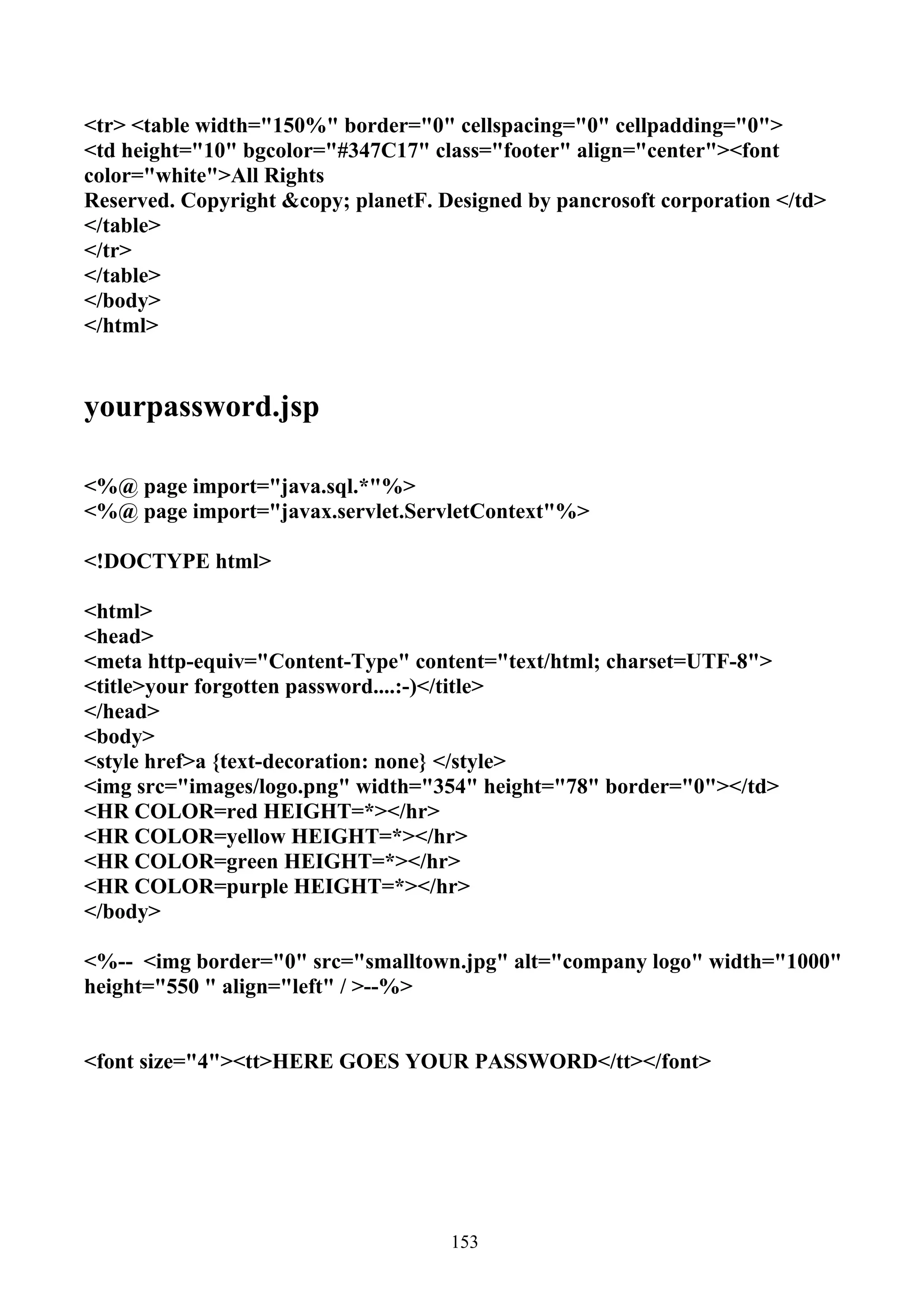 <tr> <table width="150%" border="0" cellspacing="0" cellpadding="0">
<td height="10" bgcolor="#347C17" class="footer" align="center"><font
color="white">All Rights
Reserved. Copyright &copy; planetF. Designed by pancrosoft corporation </td>
</table>
</tr>
</table>
</body>
</html>


yourpassword.jsp

<%@ page import="java.sql.*"%>
<%@ page import="javax.servlet.ServletContext"%>

<!DOCTYPE html>

<html>
<head>
<meta http-equiv="Content-Type" content="text/html; charset=UTF-8">
<title>your forgotten password....:-)</title>
</head>
<body>
<style href>a {text-decoration: none} </style>
<img src="images/logo.png" width="354" height="78" border="0"></td>
<HR COLOR=red HEIGHT=*></hr>
<HR COLOR=yellow HEIGHT=*></hr>
<HR COLOR=green HEIGHT=*></hr>
<HR COLOR=purple HEIGHT=*></hr>
</body>

<%-- <img border="0" src="smalltown.jpg" alt="company logo" width="1000"
height="550 " align="left" / >--%>


<font size="4"><tt>HERE GOES YOUR PASSWORD</tt></font>




                                     153
 
