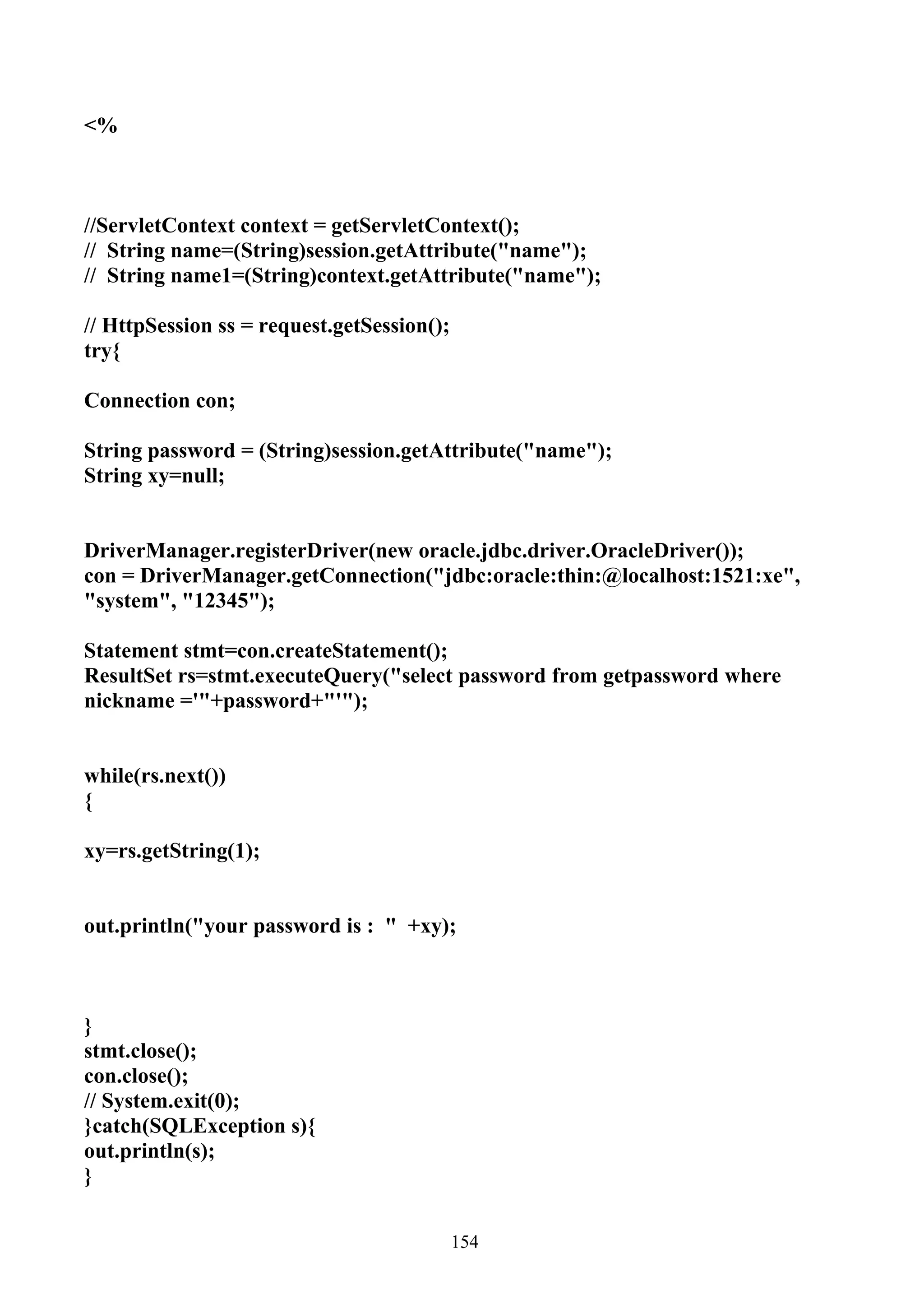 <%



//ServletContext context = getServletContext();
// String name=(String)session.getAttribute("name");
// String name1=(String)context.getAttribute("name");

// HttpSession ss = request.getSession();
try{

Connection con;

String password = (String)session.getAttribute("name");
String xy=null;


DriverManager.registerDriver(new oracle.jdbc.driver.OracleDriver());
con = DriverManager.getConnection("jdbc:oracle:thin:@localhost:1521:xe",
"system", "12345");

Statement stmt=con.createStatement();
ResultSet rs=stmt.executeQuery("select password from getpassword where
nickname ='"+password+"'");


while(rs.next())
{

xy=rs.getString(1);


out.println("your password is : " +xy);



}
stmt.close();
con.close();
// System.exit(0);
}catch(SQLException s){
out.println(s);
}


                                            154
 