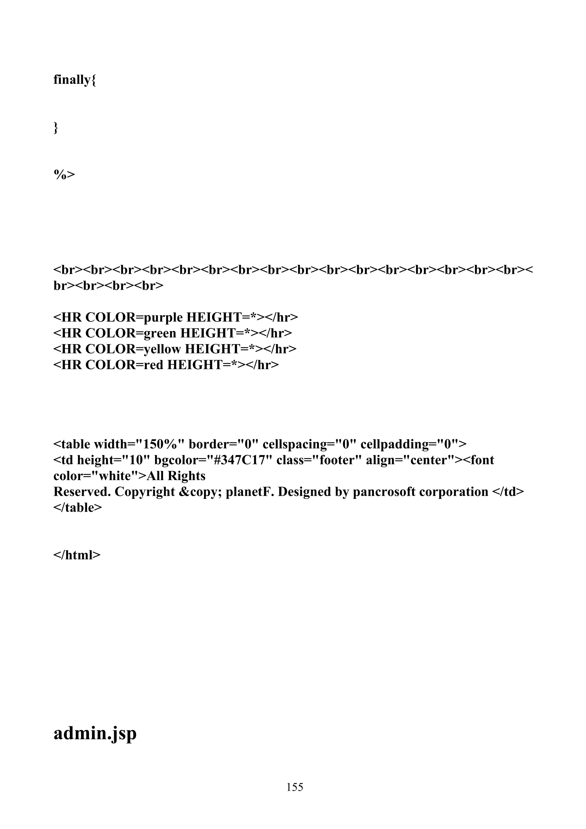 finally{


}


%>




<br><br><br><br><br><br><br><br><br><br><br><br><br><br><br><br><
br><br><br><br>

<HR COLOR=purple HEIGHT=*></hr>
<HR COLOR=green HEIGHT=*></hr>
<HR COLOR=yellow HEIGHT=*></hr>
<HR COLOR=red HEIGHT=*></hr>




<table width="150%" border="0" cellspacing="0" cellpadding="0">
<td height="10" bgcolor="#347C17" class="footer" align="center"><font
color="white">All Rights
Reserved. Copyright &copy; planetF. Designed by pancrosoft corporation </td>
</table>


</html>




admin.jsp

                                     155
 