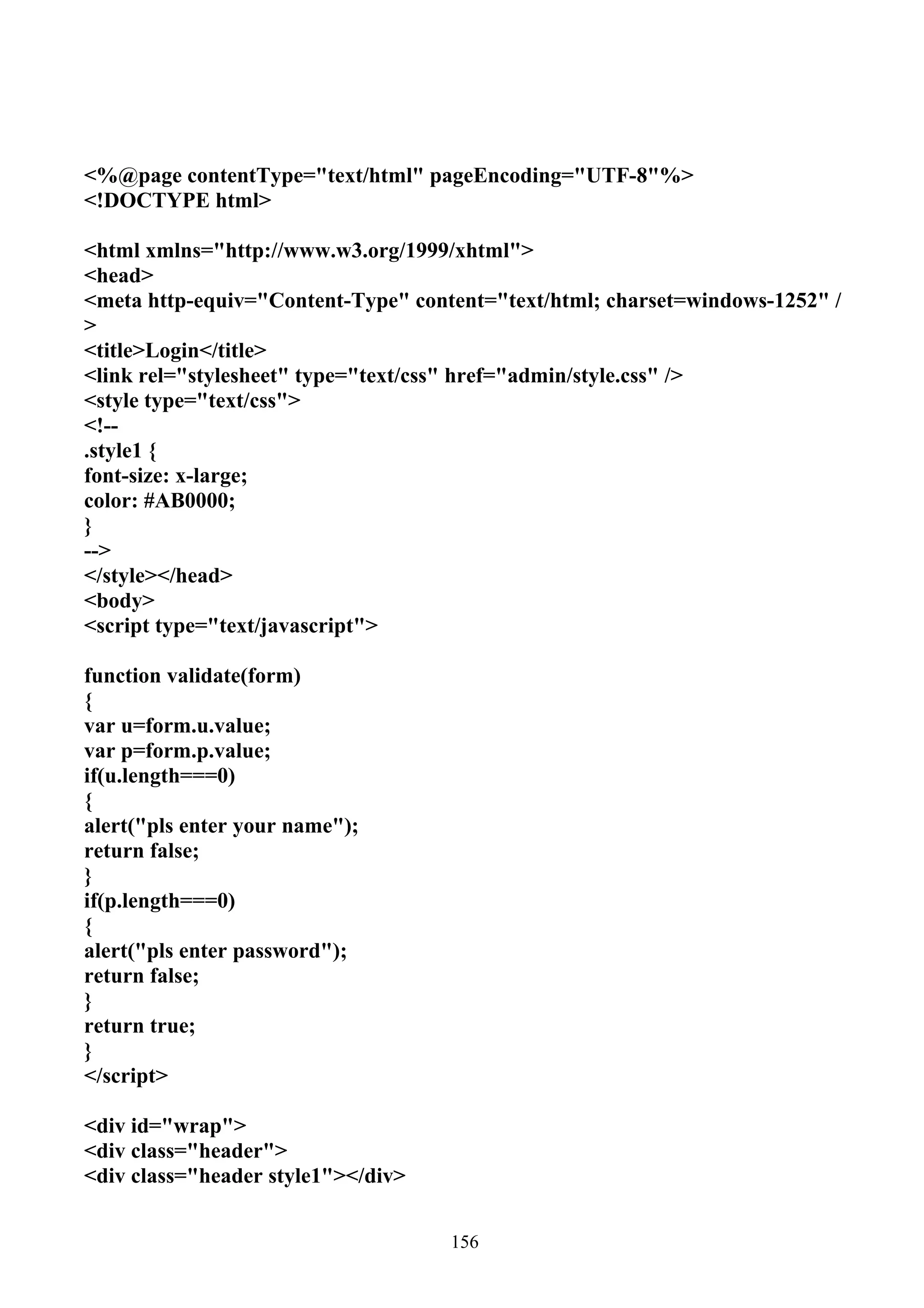 <%@page contentType="text/html" pageEncoding="UTF-8"%>
<!DOCTYPE html>

<html xmlns="http://www.w3.org/1999/xhtml">
<head>
<meta http-equiv="Content-Type" content="text/html; charset=windows-1252" /
>
<title>Login</title>
<link rel="stylesheet" type="text/css" href="admin/style.css" />
<style type="text/css">
<!--
.style1 {
font-size: x-large;
color: #AB0000;
}
-->
</style></head>
<body>
<script type="text/javascript">

function validate(form)
{
var u=form.u.value;
var p=form.p.value;
if(u.length===0)
{
alert("pls enter your name");
return false;
}
if(p.length===0)
{
alert("pls enter password");
return false;
}
return true;
}
</script>

<div id="wrap">
<div class="header">
<div class="header style1"></div>


                                    156
 