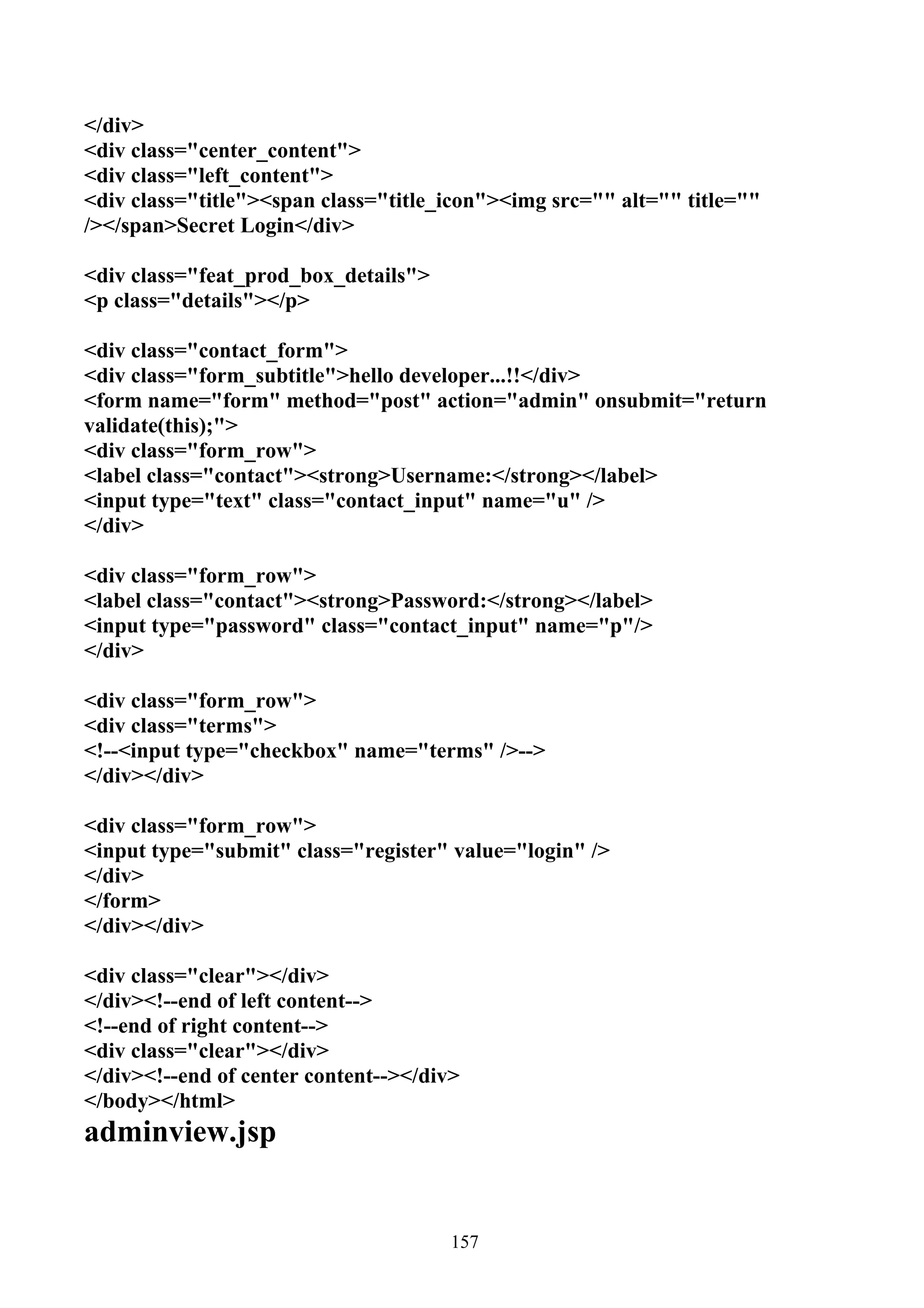</div>
<div class="center_content">
<div class="left_content">
<div class="title"><span class="title_icon"><img src="" alt="" title=""
/></span>Secret Login</div>

<div class="feat_prod_box_details">
<p class="details"></p>

<div class="contact_form">
<div class="form_subtitle">hello developer...!!</div>
<form name="form" method="post" action="admin" onsubmit="return
validate(this);">
<div class="form_row">
<label class="contact"><strong>Username:</strong></label>
<input type="text" class="contact_input" name="u" />
</div>

<div class="form_row">
<label class="contact"><strong>Password:</strong></label>
<input type="password" class="contact_input" name="p"/>
</div>

<div class="form_row">
<div class="terms">
<!--<input type="checkbox" name="terms" />-->
</div></div>

<div class="form_row">
<input type="submit" class="register" value="login" />
</div>
</form>
</div></div>

<div class="clear"></div>
</div><!--end of left content-->
<!--end of right content-->
<div class="clear"></div>
</div><!--end of center content--></div>
</body></html>
adminview.jsp


                                       157
 