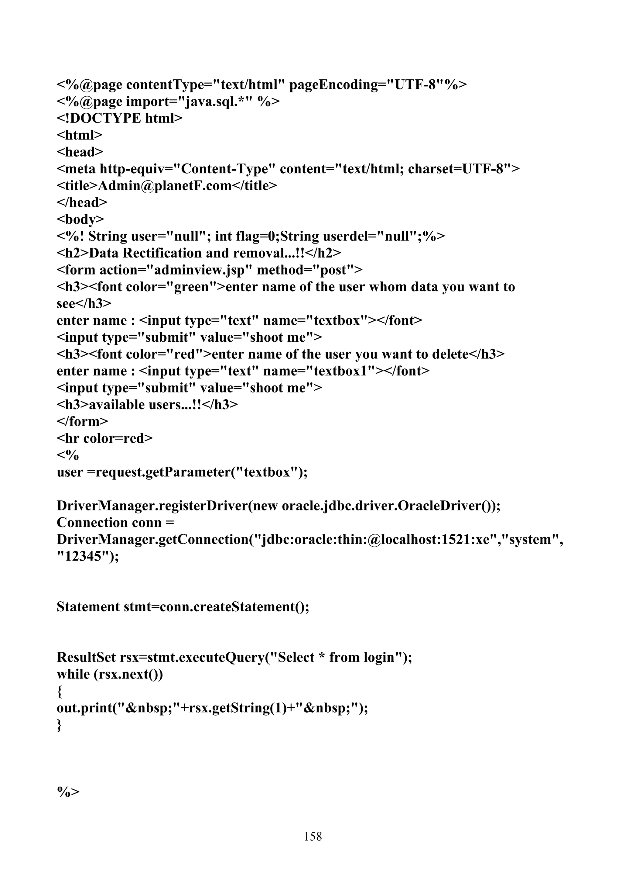 <%@page contentType="text/html" pageEncoding="UTF-8"%>
<%@page import="java.sql.*" %>
<!DOCTYPE html>
<html>
<head>
<meta http-equiv="Content-Type" content="text/html; charset=UTF-8">
<title>Admin@planetF.com</title>
</head>
<body>
<%! String user="null"; int flag=0;String userdel="null";%>
<h2>Data Rectification and removal...!!</h2>
<form action="adminview.jsp" method="post">
<h3><font color="green">enter name of the user whom data you want to
see</h3>
enter name : <input type="text" name="textbox"></font>
<input type="submit" value="shoot me">
<h3><font color="red">enter name of the user you want to delete</h3>
enter name : <input type="text" name="textbox1"></font>
<input type="submit" value="shoot me">
<h3>available users...!!</h3>
</form>
<hr color=red>
<%
user =request.getParameter("textbox");

DriverManager.registerDriver(new oracle.jdbc.driver.OracleDriver());
Connection conn =
DriverManager.getConnection("jdbc:oracle:thin:@localhost:1521:xe","system",
"12345");


Statement stmt=conn.createStatement();


ResultSet rsx=stmt.executeQuery("Select * from login");
while (rsx.next())
{
out.print("&nbsp;"+rsx.getString(1)+"&nbsp;");
}



%>


                                      158
 