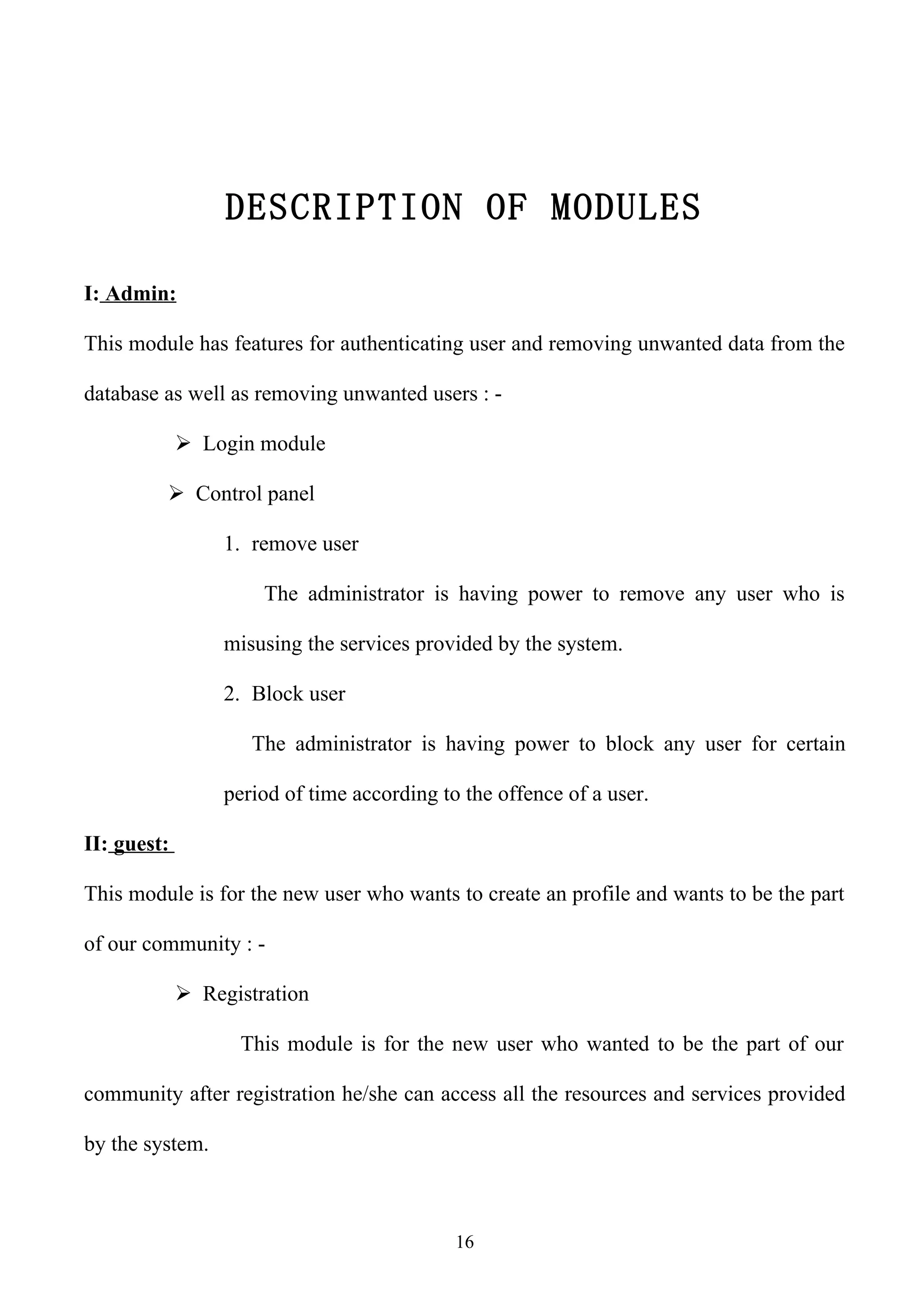 DESCRIPTION OF MODULES

I: Admin:

This module has features for authenticating user and removing unwanted data from the

database as well as removing unwanted users : -

              Login module

          Control panel

                  1. remove user

                      The administrator is having power to remove any user who is

                  misusing the services provided by the system.

                  2. Block user

                     The administrator is having power to block any user for certain

                  period of time according to the offence of a user.

II: guest:

This module is for the new user who wants to create an profile and wants to be the part

of our community : -

              Registration

                   This module is for the new user who wanted to be the part of our

community after registration he/she can access all the resources and services provided

by the system.



                                             16
 