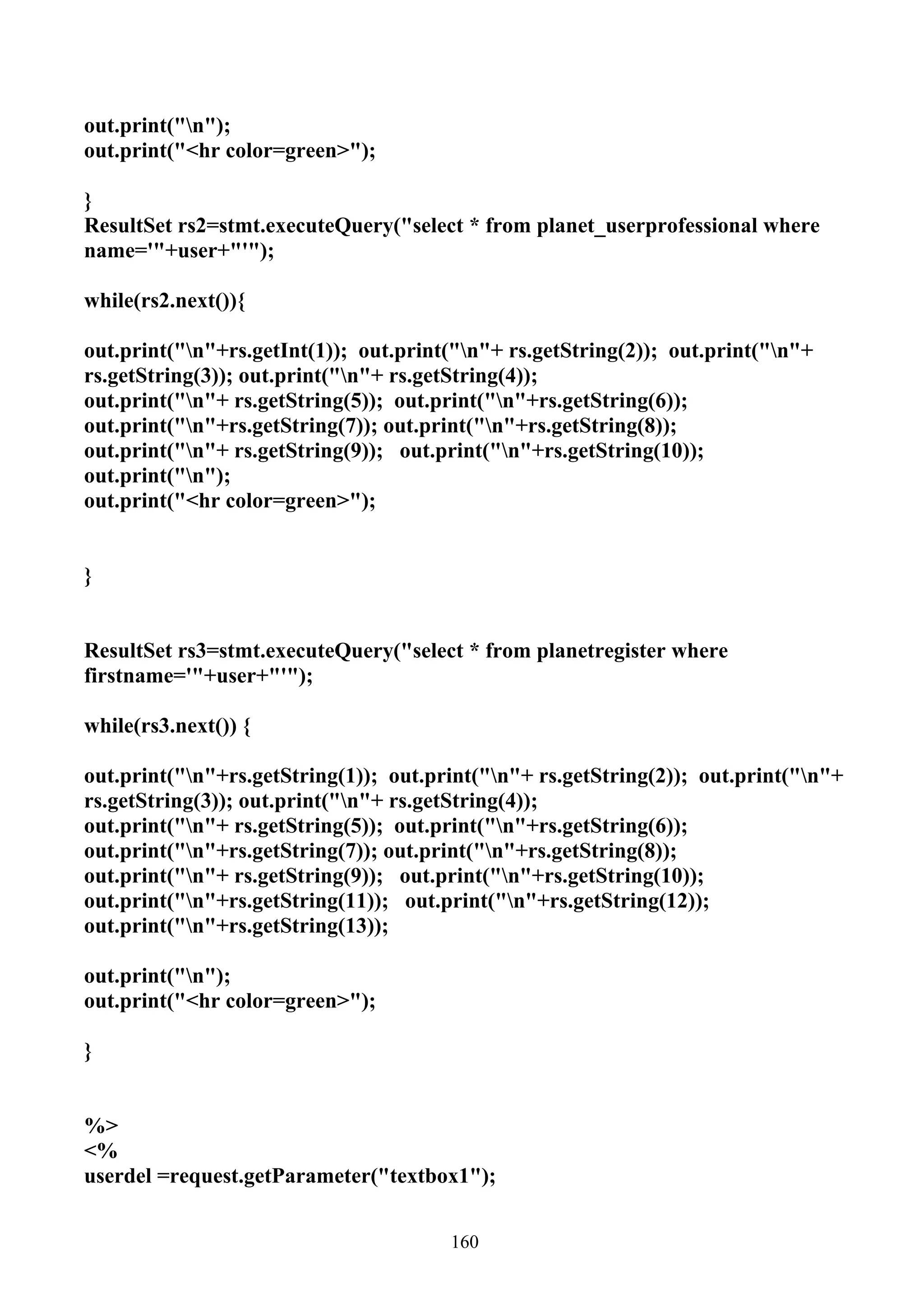 out.print("n");
out.print("<hr color=green>");

}
ResultSet rs2=stmt.executeQuery("select * from planet_userprofessional where
name='"+user+"'");

while(rs2.next()){

out.print("n"+rs.getInt(1)); out.print("n"+ rs.getString(2)); out.print("n"+
rs.getString(3)); out.print("n"+ rs.getString(4));
out.print("n"+ rs.getString(5)); out.print("n"+rs.getString(6));
out.print("n"+rs.getString(7)); out.print("n"+rs.getString(8));
out.print("n"+ rs.getString(9)); out.print("n"+rs.getString(10));
out.print("n");
out.print("<hr color=green>");


}


ResultSet rs3=stmt.executeQuery("select * from planetregister where
firstname='"+user+"'");

while(rs3.next()) {

out.print("n"+rs.getString(1)); out.print("n"+ rs.getString(2)); out.print("n"+
rs.getString(3)); out.print("n"+ rs.getString(4));
out.print("n"+ rs.getString(5)); out.print("n"+rs.getString(6));
out.print("n"+rs.getString(7)); out.print("n"+rs.getString(8));
out.print("n"+ rs.getString(9)); out.print("n"+rs.getString(10));
out.print("n"+rs.getString(11)); out.print("n"+rs.getString(12));
out.print("n"+rs.getString(13));

out.print("n");
out.print("<hr color=green>");

}


%>
<%
userdel =request.getParameter("textbox1");


                                       160
 