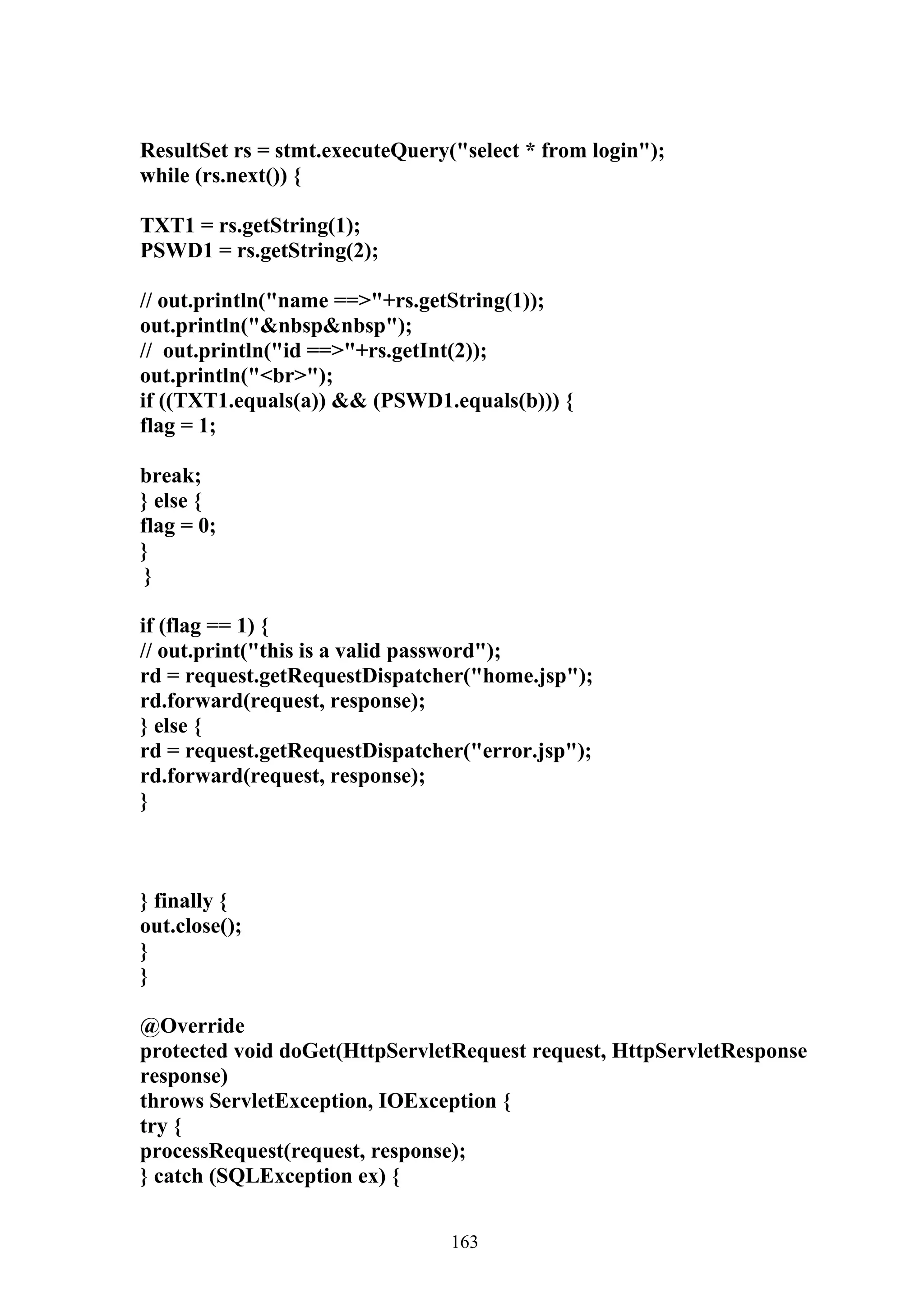 ResultSet rs = stmt.executeQuery("select * from login");
while (rs.next()) {

TXT1 = rs.getString(1);
PSWD1 = rs.getString(2);

// out.println("name ==>"+rs.getString(1));
out.println("&nbsp&nbsp");
// out.println("id ==>"+rs.getInt(2));
out.println("<br>");
if ((TXT1.equals(a)) && (PSWD1.equals(b))) {
flag = 1;

break;
} else {
flag = 0;
}
 }

if (flag == 1) {
// out.print("this is a valid password");
rd = request.getRequestDispatcher("home.jsp");
rd.forward(request, response);
} else {
rd = request.getRequestDispatcher("error.jsp");
rd.forward(request, response);
}



} finally {
out.close();
}
}

@Override
protected void doGet(HttpServletRequest request, HttpServletResponse
response)
throws ServletException, IOException {
try {
processRequest(request, response);
} catch (SQLException ex) {


                                 163
 
