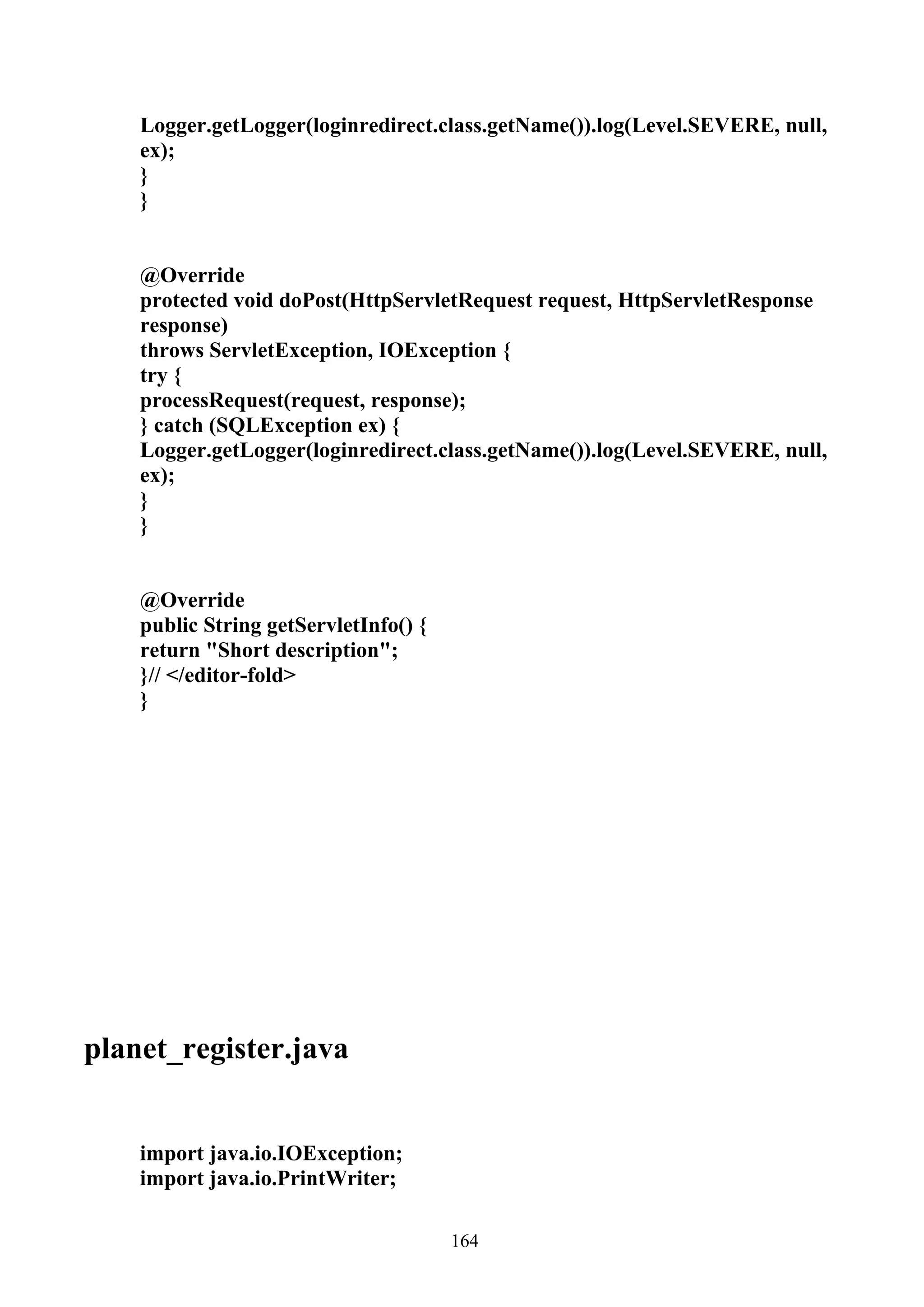 Logger.getLogger(loginredirect.class.getName()).log(Level.SEVERE, null,
    ex);
    }
    }


    @Override
    protected void doPost(HttpServletRequest request, HttpServletResponse
    response)
    throws ServletException, IOException {
    try {
    processRequest(request, response);
    } catch (SQLException ex) {
    Logger.getLogger(loginredirect.class.getName()).log(Level.SEVERE, null,
    ex);
    }
    }


    @Override
    public String getServletInfo() {
    return "Short description";
    }// </editor-fold>
    }




planet_register.java


    import java.io.IOException;
    import java.io.PrintWriter;

                                       164
 