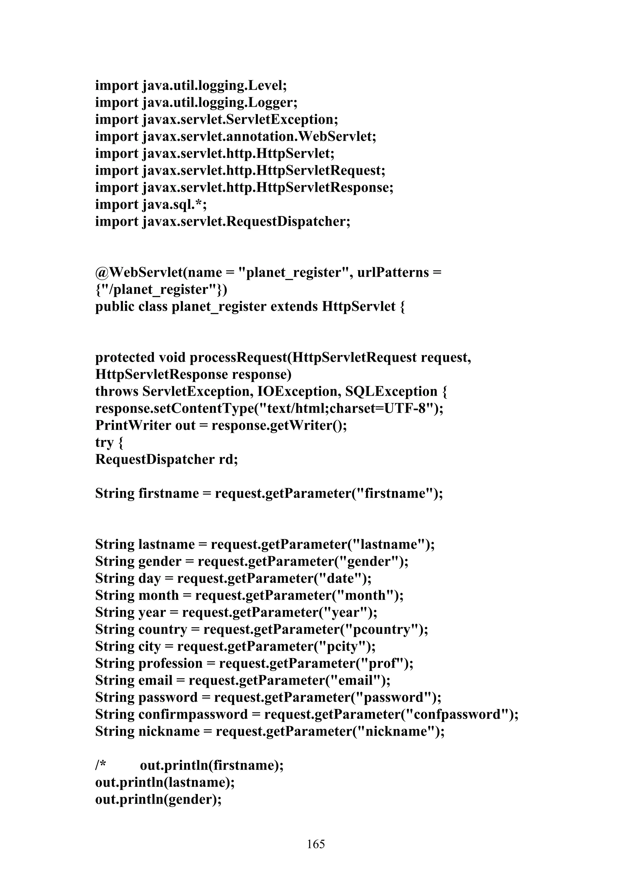 import java.util.logging.Level;
import java.util.logging.Logger;
import javax.servlet.ServletException;
import javax.servlet.annotation.WebServlet;
import javax.servlet.http.HttpServlet;
import javax.servlet.http.HttpServletRequest;
import javax.servlet.http.HttpServletResponse;
import java.sql.*;
import javax.servlet.RequestDispatcher;


@WebServlet(name = "planet_register", urlPatterns =
{"/planet_register"})
public class planet_register extends HttpServlet {


protected void processRequest(HttpServletRequest request,
HttpServletResponse response)
throws ServletException, IOException, SQLException {
response.setContentType("text/html;charset=UTF-8");
PrintWriter out = response.getWriter();
try {
RequestDispatcher rd;

String firstname = request.getParameter("firstname");


String lastname = request.getParameter("lastname");
String gender = request.getParameter("gender");
String day = request.getParameter("date");
String month = request.getParameter("month");
String year = request.getParameter("year");
String country = request.getParameter("pcountry");
String city = request.getParameter("pcity");
String profession = request.getParameter("prof");
String email = request.getParameter("email");
String password = request.getParameter("password");
String confirmpassword = request.getParameter("confpassword");
String nickname = request.getParameter("nickname");

/*     out.println(firstname);
out.println(lastname);
out.println(gender);


                                 165
 