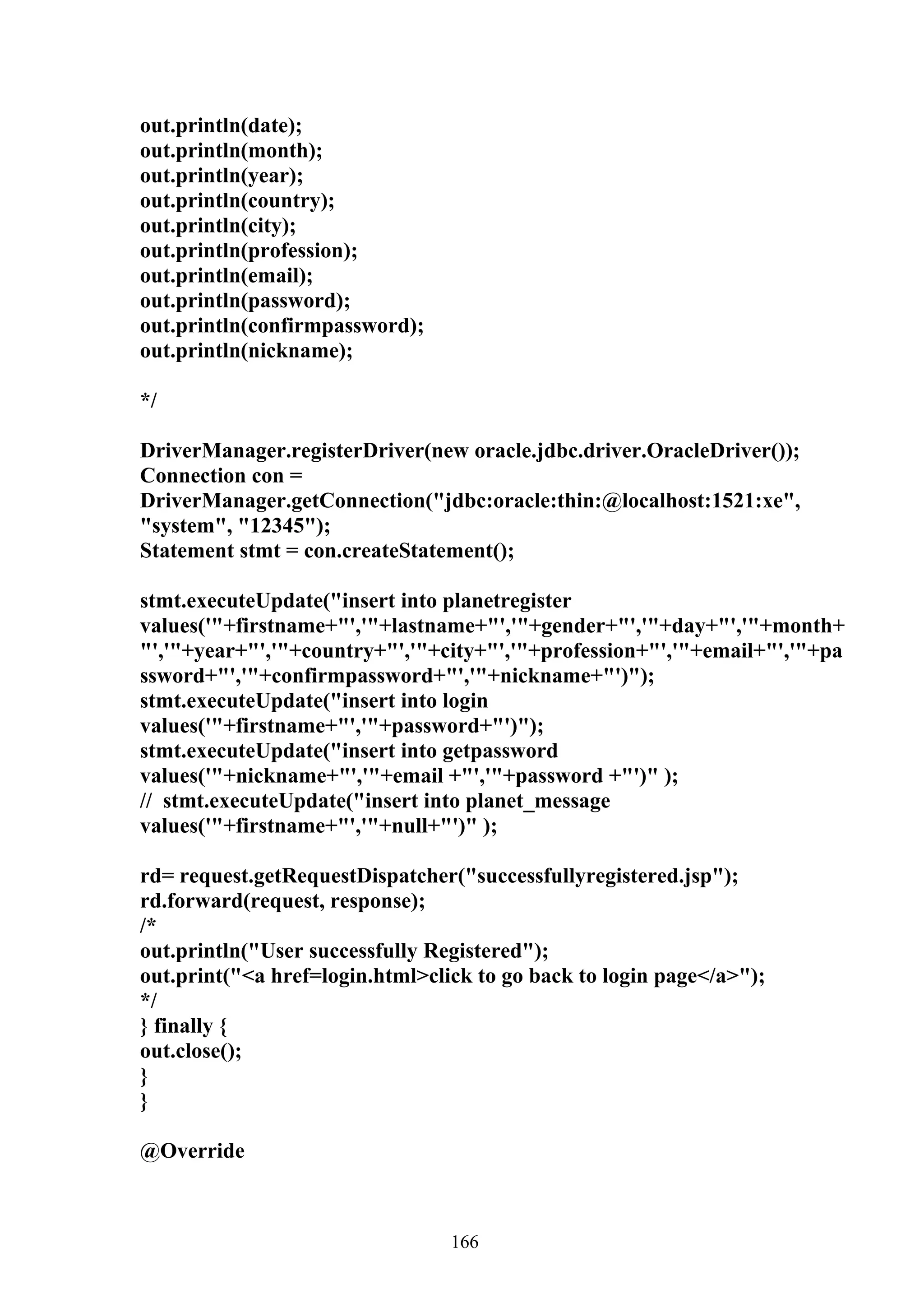 out.println(date);
out.println(month);
out.println(year);
out.println(country);
out.println(city);
out.println(profession);
out.println(email);
out.println(password);
out.println(confirmpassword);
out.println(nickname);

*/

DriverManager.registerDriver(new oracle.jdbc.driver.OracleDriver());
Connection con =
DriverManager.getConnection("jdbc:oracle:thin:@localhost:1521:xe",
"system", "12345");
Statement stmt = con.createStatement();

stmt.executeUpdate("insert into planetregister
values('"+firstname+"','"+lastname+"','"+gender+"','"+day+"','"+month+
"','"+year+"','"+country+"','"+city+"','"+profession+"','"+email+"','"+pa
ssword+"','"+confirmpassword+"','"+nickname+"')");
stmt.executeUpdate("insert into login
values('"+firstname+"','"+password+"')");
stmt.executeUpdate("insert into getpassword
values('"+nickname+"','"+email +"','"+password +"')" );
// stmt.executeUpdate("insert into planet_message
values('"+firstname+"','"+null+"')" );

rd= request.getRequestDispatcher("successfullyregistered.jsp");
rd.forward(request, response);
/*
out.println("User successfully Registered");
out.print("<a href=login.html>click to go back to login page</a>");
*/
} finally {
out.close();
}
}

@Override



                                 166
 