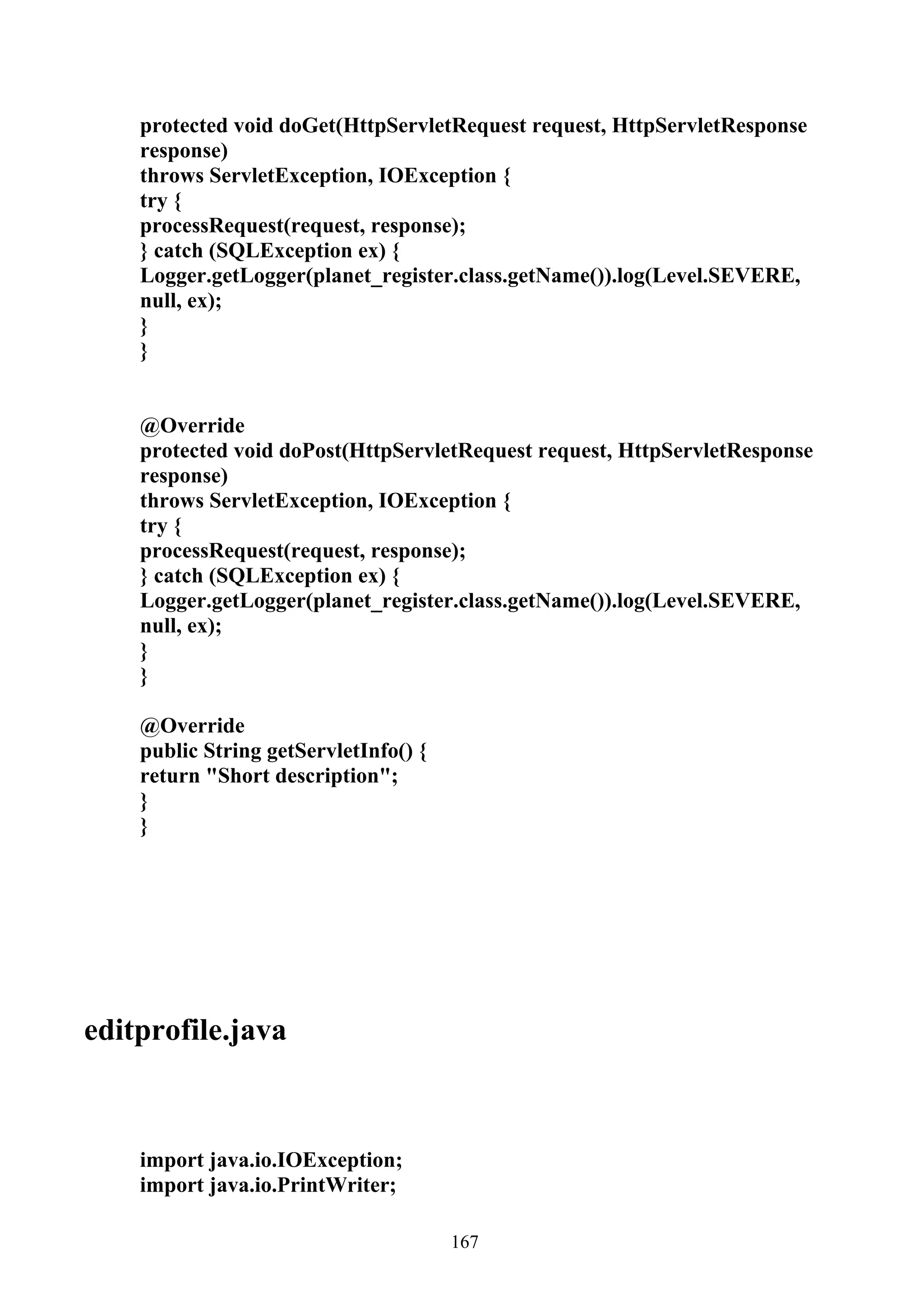 protected void doGet(HttpServletRequest request, HttpServletResponse
    response)
    throws ServletException, IOException {
    try {
    processRequest(request, response);
    } catch (SQLException ex) {
    Logger.getLogger(planet_register.class.getName()).log(Level.SEVERE,
    null, ex);
    }
    }


    @Override
    protected void doPost(HttpServletRequest request, HttpServletResponse
    response)
    throws ServletException, IOException {
    try {
    processRequest(request, response);
    } catch (SQLException ex) {
    Logger.getLogger(planet_register.class.getName()).log(Level.SEVERE,
    null, ex);
    }
    }

    @Override
    public String getServletInfo() {
    return "Short description";
    }
    }




editprofile.java



    import java.io.IOException;
    import java.io.PrintWriter;

                                       167
 