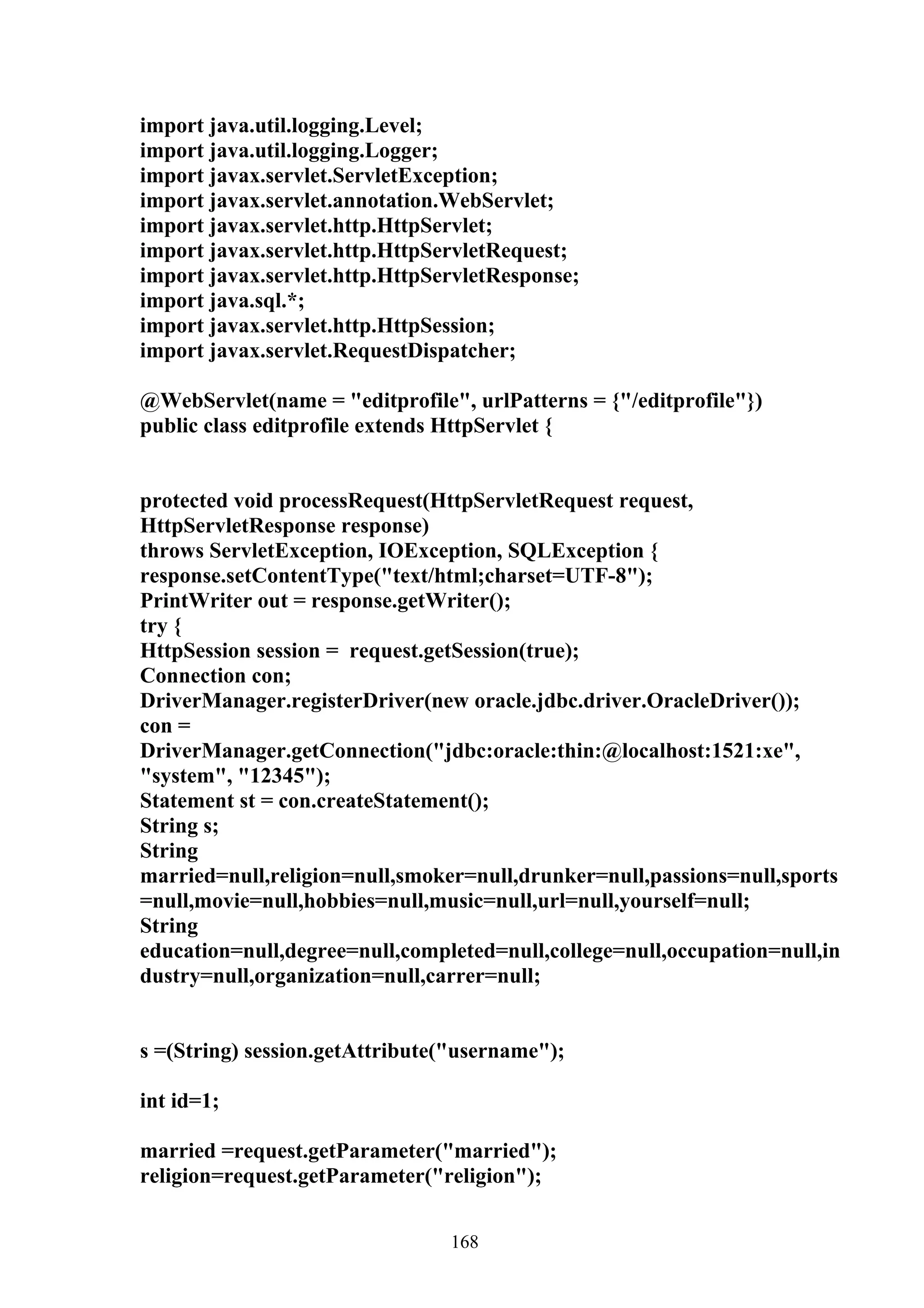 import java.util.logging.Level;
import java.util.logging.Logger;
import javax.servlet.ServletException;
import javax.servlet.annotation.WebServlet;
import javax.servlet.http.HttpServlet;
import javax.servlet.http.HttpServletRequest;
import javax.servlet.http.HttpServletResponse;
import java.sql.*;
import javax.servlet.http.HttpSession;
import javax.servlet.RequestDispatcher;

@WebServlet(name = "editprofile", urlPatterns = {"/editprofile"})
public class editprofile extends HttpServlet {


protected void processRequest(HttpServletRequest request,
HttpServletResponse response)
throws ServletException, IOException, SQLException {
response.setContentType("text/html;charset=UTF-8");
PrintWriter out = response.getWriter();
try {
HttpSession session = request.getSession(true);
Connection con;
DriverManager.registerDriver(new oracle.jdbc.driver.OracleDriver());
con =
DriverManager.getConnection("jdbc:oracle:thin:@localhost:1521:xe",
"system", "12345");
Statement st = con.createStatement();
String s;
String
married=null,religion=null,smoker=null,drunker=null,passions=null,sports
=null,movie=null,hobbies=null,music=null,url=null,yourself=null;
String
education=null,degree=null,completed=null,college=null,occupation=null,in
dustry=null,organization=null,carrer=null;


s =(String) session.getAttribute("username");

int id=1;

married =request.getParameter("married");
religion=request.getParameter("religion");


                                168
 