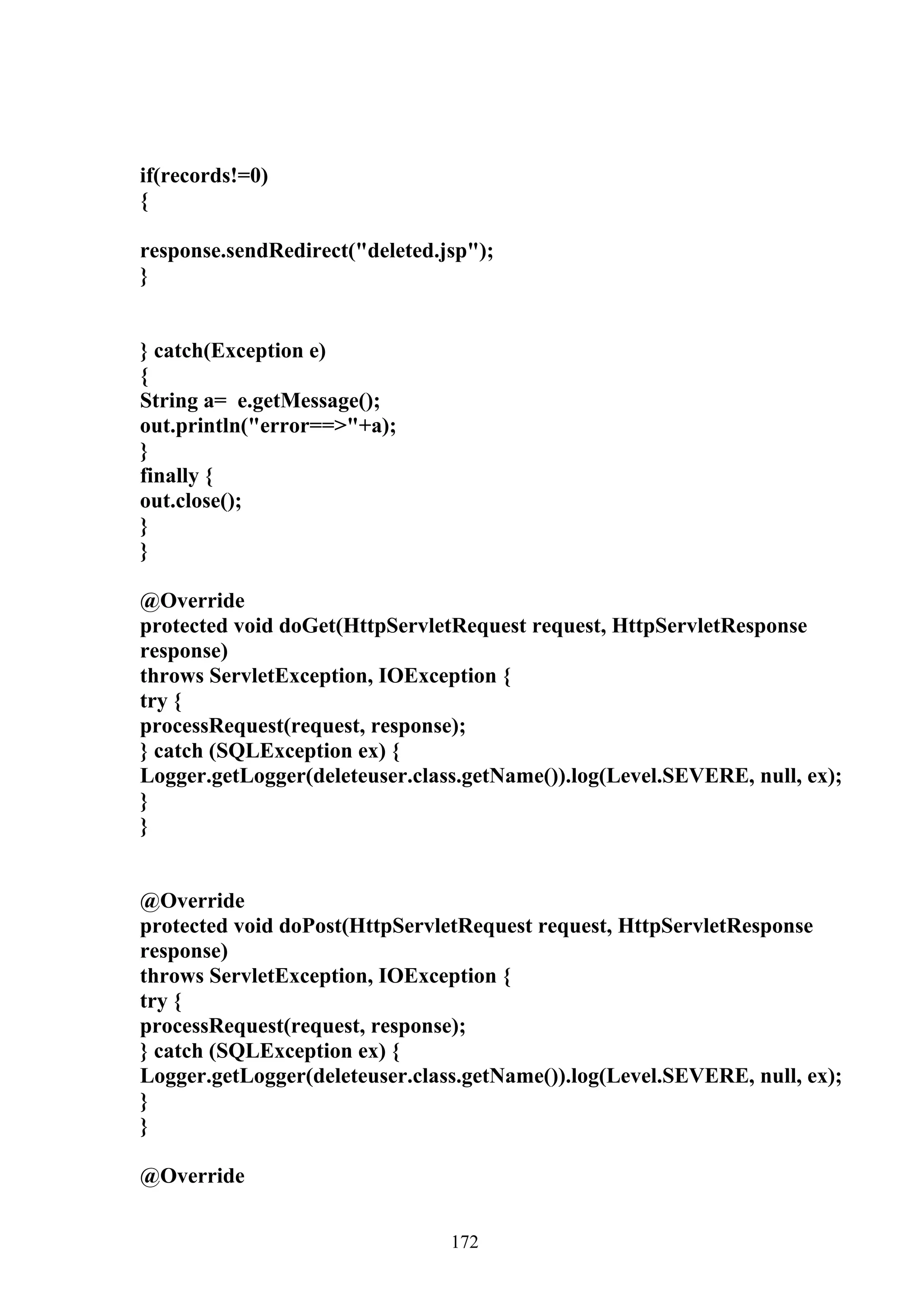 if(records!=0)
{

response.sendRedirect("deleted.jsp");
}


} catch(Exception e)
{
String a= e.getMessage();
out.println("error==>"+a);
}
finally {
out.close();
}
}

@Override
protected void doGet(HttpServletRequest request, HttpServletResponse
response)
throws ServletException, IOException {
try {
processRequest(request, response);
} catch (SQLException ex) {
Logger.getLogger(deleteuser.class.getName()).log(Level.SEVERE, null, ex);
}
}


@Override
protected void doPost(HttpServletRequest request, HttpServletResponse
response)
throws ServletException, IOException {
try {
processRequest(request, response);
} catch (SQLException ex) {
Logger.getLogger(deleteuser.class.getName()).log(Level.SEVERE, null, ex);
}
}

@Override


                                172
 