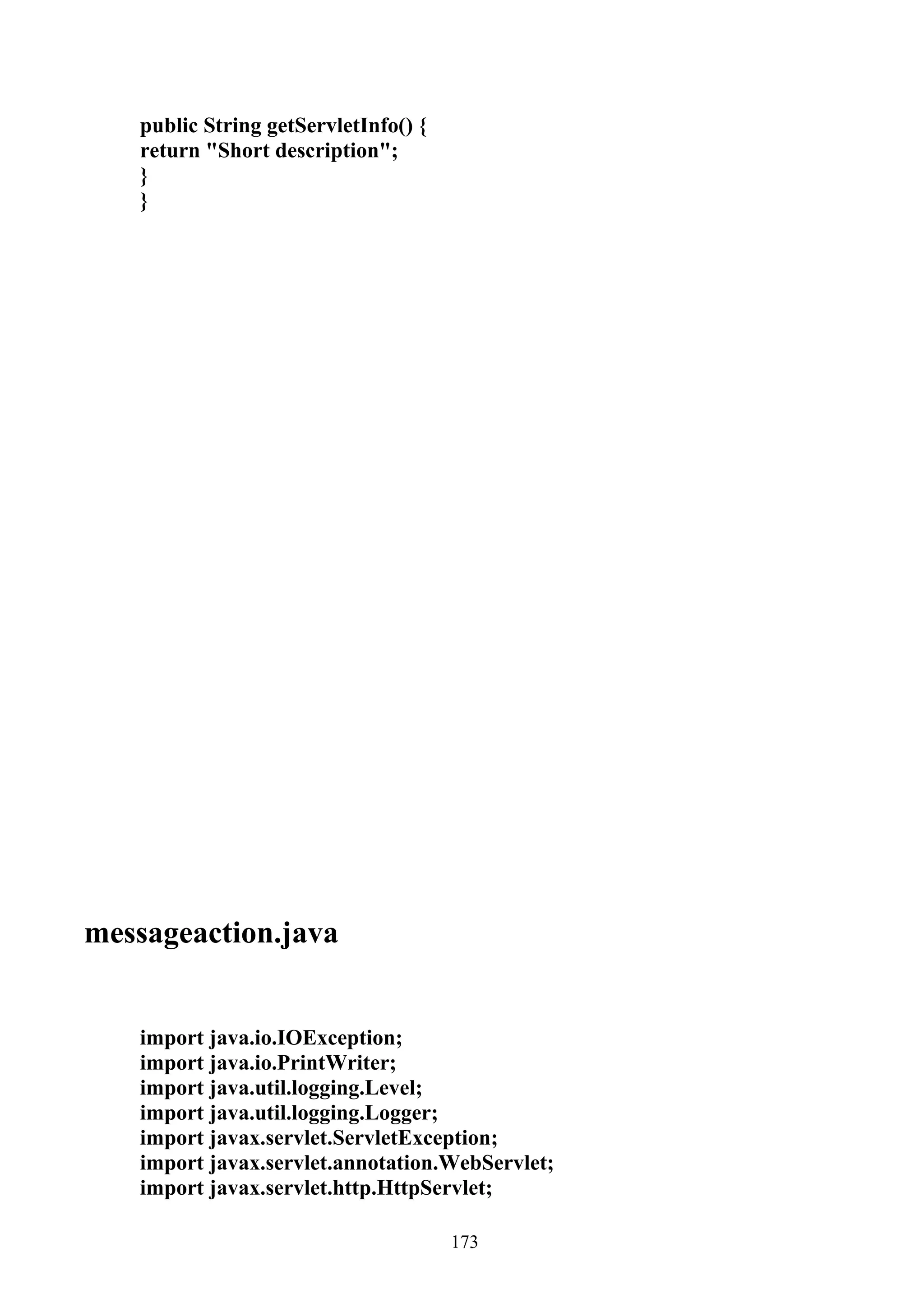 public String getServletInfo() {
   return "Short description";
   }
   }




messageaction.java


   import java.io.IOException;
   import java.io.PrintWriter;
   import java.util.logging.Level;
   import java.util.logging.Logger;
   import javax.servlet.ServletException;
   import javax.servlet.annotation.WebServlet;
   import javax.servlet.http.HttpServlet;

                                      173
 
