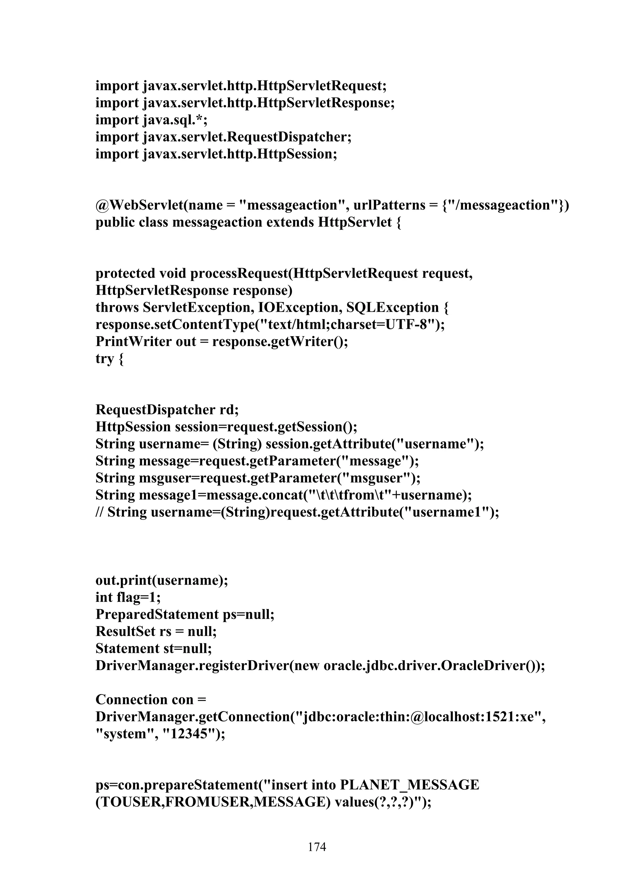 import javax.servlet.http.HttpServletRequest;
import javax.servlet.http.HttpServletResponse;
import java.sql.*;
import javax.servlet.RequestDispatcher;
import javax.servlet.http.HttpSession;


@WebServlet(name = "messageaction", urlPatterns = {"/messageaction"})
public class messageaction extends HttpServlet {


protected void processRequest(HttpServletRequest request,
HttpServletResponse response)
throws ServletException, IOException, SQLException {
response.setContentType("text/html;charset=UTF-8");
PrintWriter out = response.getWriter();
try {


RequestDispatcher rd;
HttpSession session=request.getSession();
String username= (String) session.getAttribute("username");
String message=request.getParameter("message");
String msguser=request.getParameter("msguser");
String message1=message.concat("tttfromt"+username);
// String username=(String)request.getAttribute("username1");



out.print(username);
int flag=1;
PreparedStatement ps=null;
ResultSet rs = null;
Statement st=null;
DriverManager.registerDriver(new oracle.jdbc.driver.OracleDriver());

Connection con =
DriverManager.getConnection("jdbc:oracle:thin:@localhost:1521:xe",
"system", "12345");


ps=con.prepareStatement("insert into PLANET_MESSAGE
(TOUSER,FROMUSER,MESSAGE) values(?,?,?)");


                                174
 