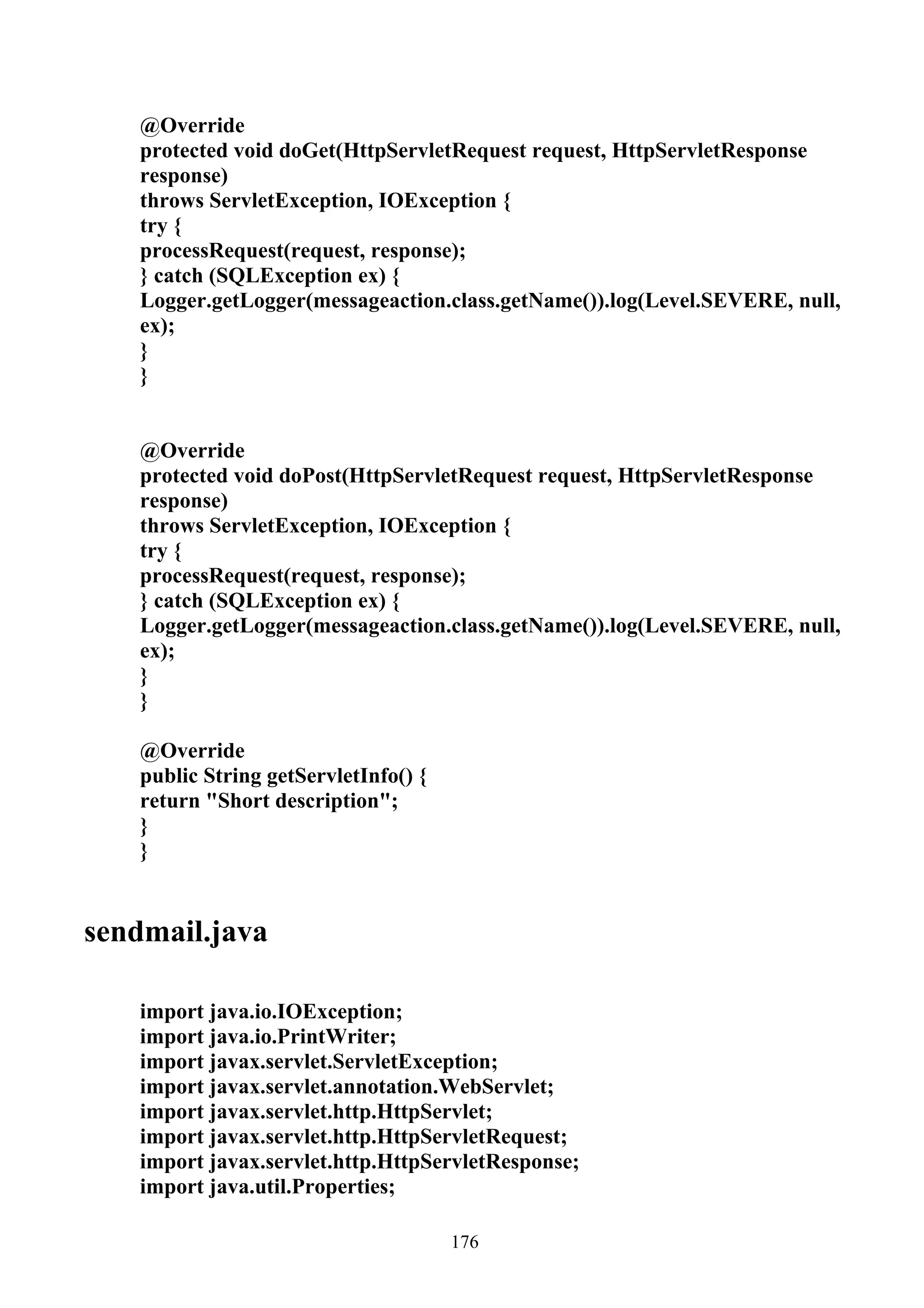 @Override
   protected void doGet(HttpServletRequest request, HttpServletResponse
   response)
   throws ServletException, IOException {
   try {
   processRequest(request, response);
   } catch (SQLException ex) {
   Logger.getLogger(messageaction.class.getName()).log(Level.SEVERE, null,
   ex);
   }
   }


   @Override
   protected void doPost(HttpServletRequest request, HttpServletResponse
   response)
   throws ServletException, IOException {
   try {
   processRequest(request, response);
   } catch (SQLException ex) {
   Logger.getLogger(messageaction.class.getName()).log(Level.SEVERE, null,
   ex);
   }
   }

   @Override
   public String getServletInfo() {
   return "Short description";
   }
   }


sendmail.java

   import java.io.IOException;
   import java.io.PrintWriter;
   import javax.servlet.ServletException;
   import javax.servlet.annotation.WebServlet;
   import javax.servlet.http.HttpServlet;
   import javax.servlet.http.HttpServletRequest;
   import javax.servlet.http.HttpServletResponse;
   import java.util.Properties;

                                      176
 