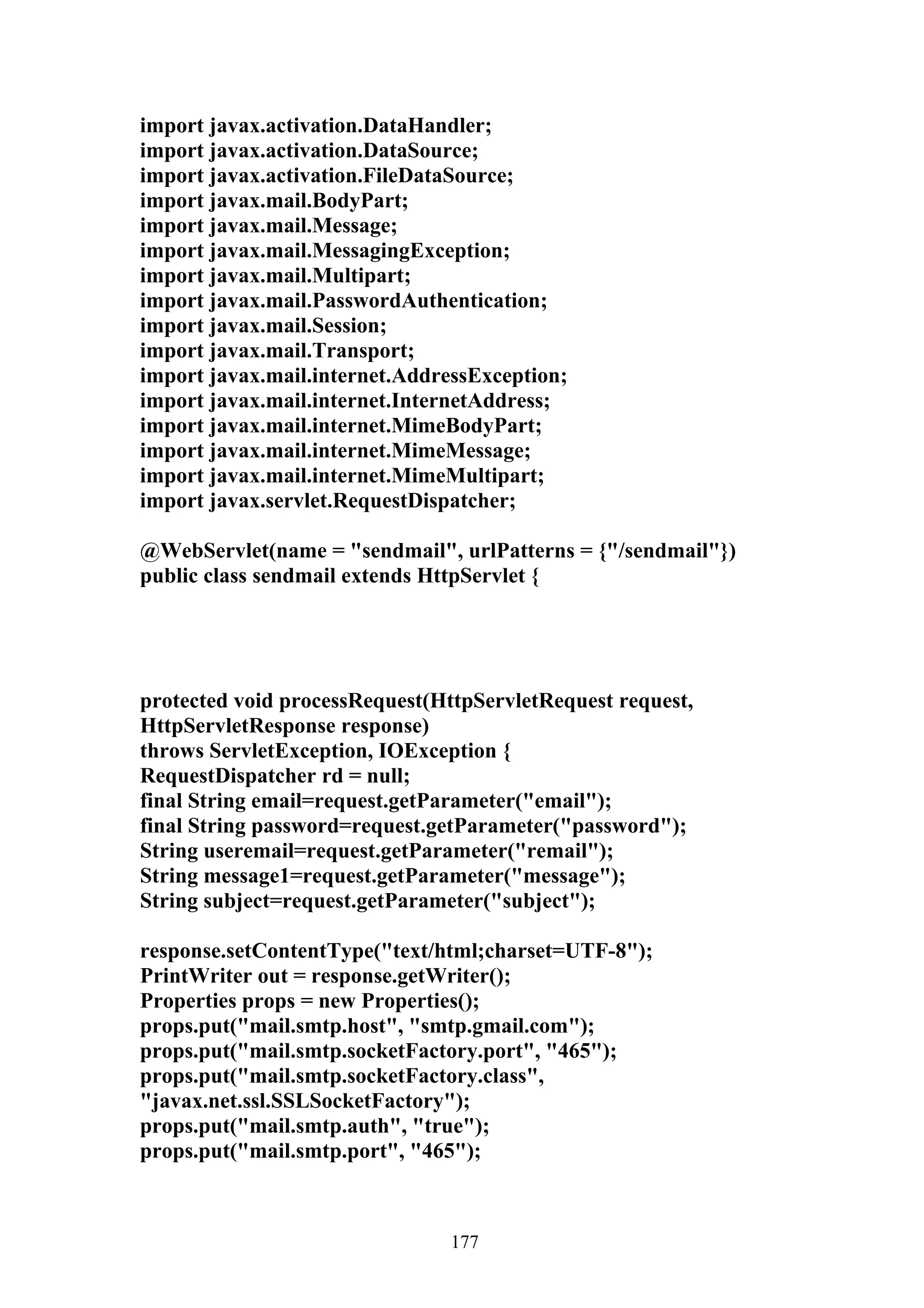 import javax.activation.DataHandler;
import javax.activation.DataSource;
import javax.activation.FileDataSource;
import javax.mail.BodyPart;
import javax.mail.Message;
import javax.mail.MessagingException;
import javax.mail.Multipart;
import javax.mail.PasswordAuthentication;
import javax.mail.Session;
import javax.mail.Transport;
import javax.mail.internet.AddressException;
import javax.mail.internet.InternetAddress;
import javax.mail.internet.MimeBodyPart;
import javax.mail.internet.MimeMessage;
import javax.mail.internet.MimeMultipart;
import javax.servlet.RequestDispatcher;

@WebServlet(name = "sendmail", urlPatterns = {"/sendmail"})
public class sendmail extends HttpServlet {




protected void processRequest(HttpServletRequest request,
HttpServletResponse response)
throws ServletException, IOException {
RequestDispatcher rd = null;
final String email=request.getParameter("email");
final String password=request.getParameter("password");
String useremail=request.getParameter("remail");
String message1=request.getParameter("message");
String subject=request.getParameter("subject");

response.setContentType("text/html;charset=UTF-8");
PrintWriter out = response.getWriter();
Properties props = new Properties();
props.put("mail.smtp.host", "smtp.gmail.com");
props.put("mail.smtp.socketFactory.port", "465");
props.put("mail.smtp.socketFactory.class",
"javax.net.ssl.SSLSocketFactory");
props.put("mail.smtp.auth", "true");
props.put("mail.smtp.port", "465");



                                177
 