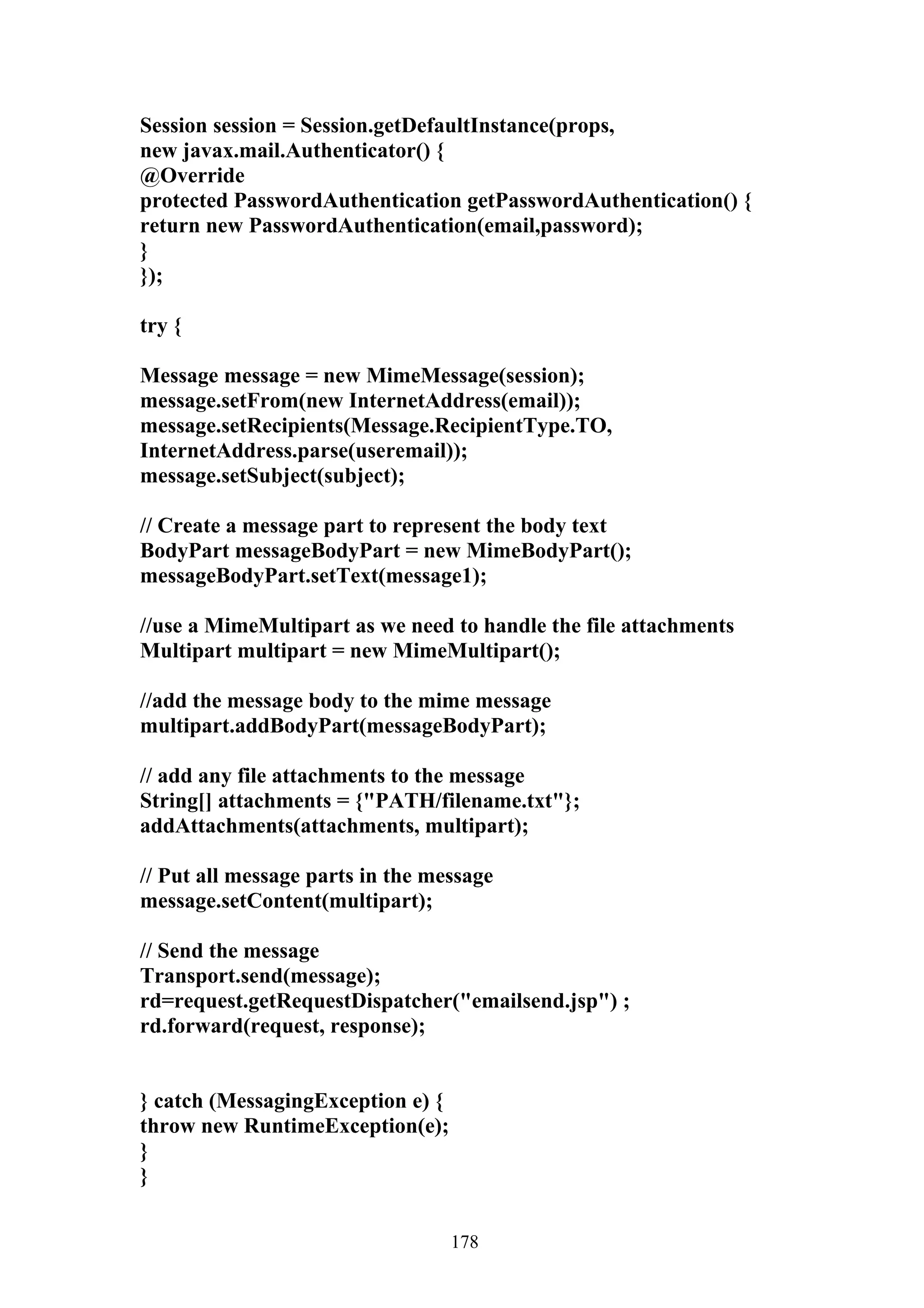 Session session = Session.getDefaultInstance(props,
new javax.mail.Authenticator() {
@Override
protected PasswordAuthentication getPasswordAuthentication() {
return new PasswordAuthentication(email,password);
}
});

try {

Message message = new MimeMessage(session);
message.setFrom(new InternetAddress(email));
message.setRecipients(Message.RecipientType.TO,
InternetAddress.parse(useremail));
message.setSubject(subject);

// Create a message part to represent the body text
BodyPart messageBodyPart = new MimeBodyPart();
messageBodyPart.setText(message1);

//use a MimeMultipart as we need to handle the file attachments
Multipart multipart = new MimeMultipart();

//add the message body to the mime message
multipart.addBodyPart(messageBodyPart);

// add any file attachments to the message
String[] attachments = {"PATH/filename.txt"};
addAttachments(attachments, multipart);

// Put all message parts in the message
message.setContent(multipart);

// Send the message
Transport.send(message);
rd=request.getRequestDispatcher("emailsend.jsp") ;
rd.forward(request, response);


} catch (MessagingException e) {
throw new RuntimeException(e);
}
}


                                   178
 