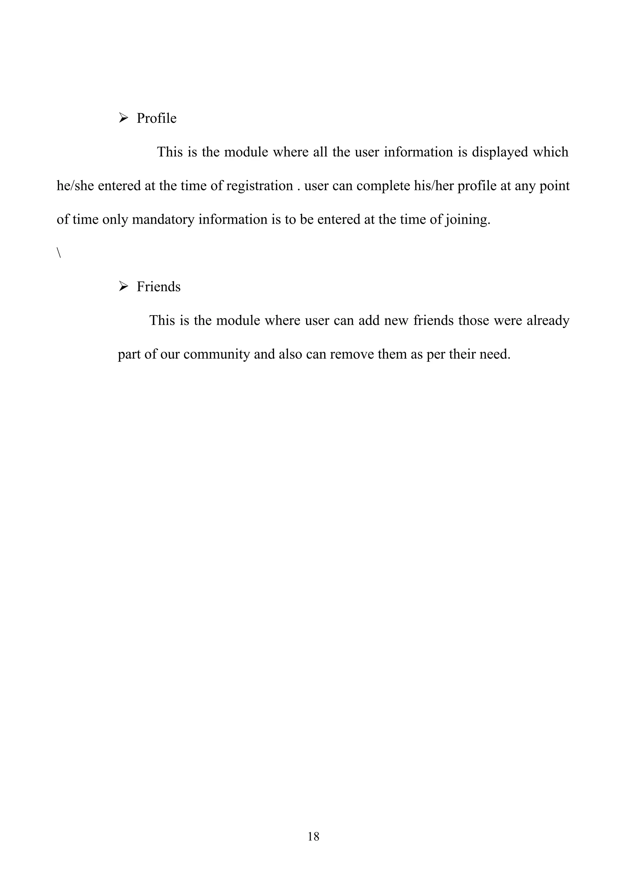  Profile

                 This is the module where all the user information is displayed which

he/she entered at the time of registration . user can complete his/her profile at any point

of time only mandatory information is to be entered at the time of joining.



           Friends

                This is the module where user can add new friends those were already

          part of our community and also can remove them as per their need.




                                            18
 