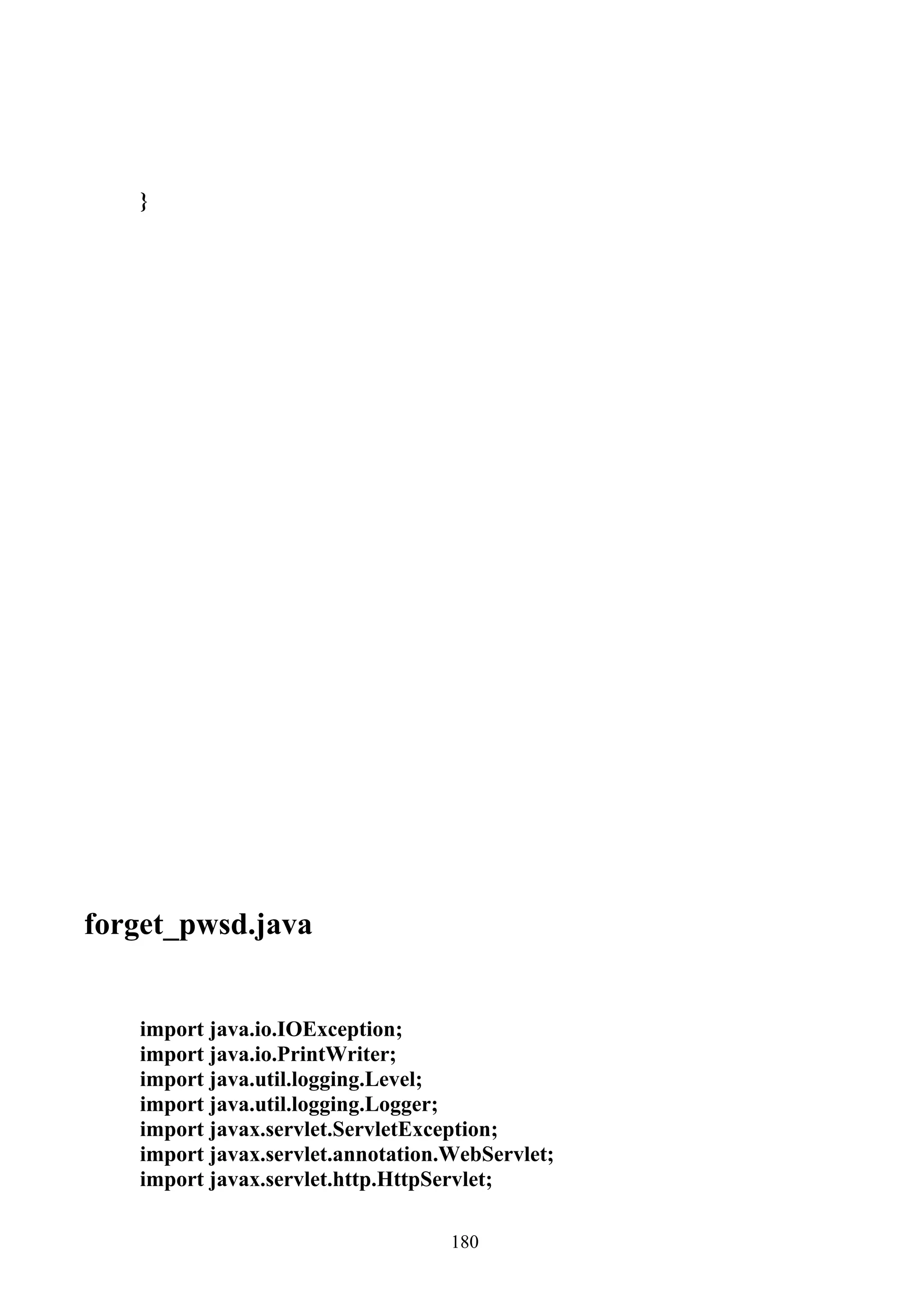 }




forget_pwsd.java


   import java.io.IOException;
   import java.io.PrintWriter;
   import java.util.logging.Level;
   import java.util.logging.Logger;
   import javax.servlet.ServletException;
   import javax.servlet.annotation.WebServlet;
   import javax.servlet.http.HttpServlet;

                                   180
 