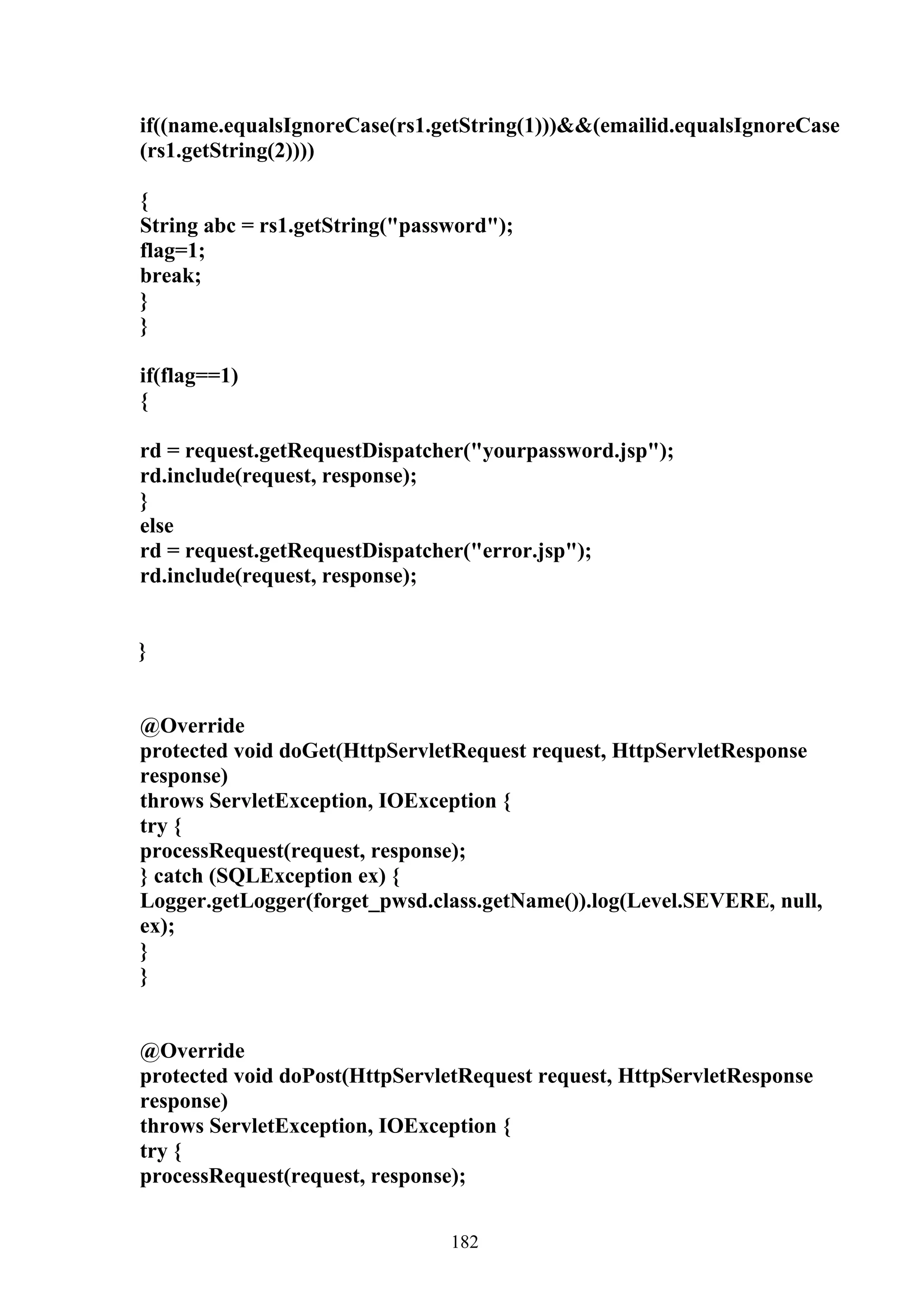 if((name.equalsIgnoreCase(rs1.getString(1)))&&(emailid.equalsIgnoreCase
(rs1.getString(2))))

{
String abc = rs1.getString("password");
flag=1;
break;
}
}

if(flag==1)
{

rd = request.getRequestDispatcher("yourpassword.jsp");
rd.include(request, response);
}
else
rd = request.getRequestDispatcher("error.jsp");
rd.include(request, response);


}


@Override
protected void doGet(HttpServletRequest request, HttpServletResponse
response)
throws ServletException, IOException {
try {
processRequest(request, response);
} catch (SQLException ex) {
Logger.getLogger(forget_pwsd.class.getName()).log(Level.SEVERE, null,
ex);
}
}


@Override
protected void doPost(HttpServletRequest request, HttpServletResponse
response)
throws ServletException, IOException {
try {
processRequest(request, response);


                                182
 
