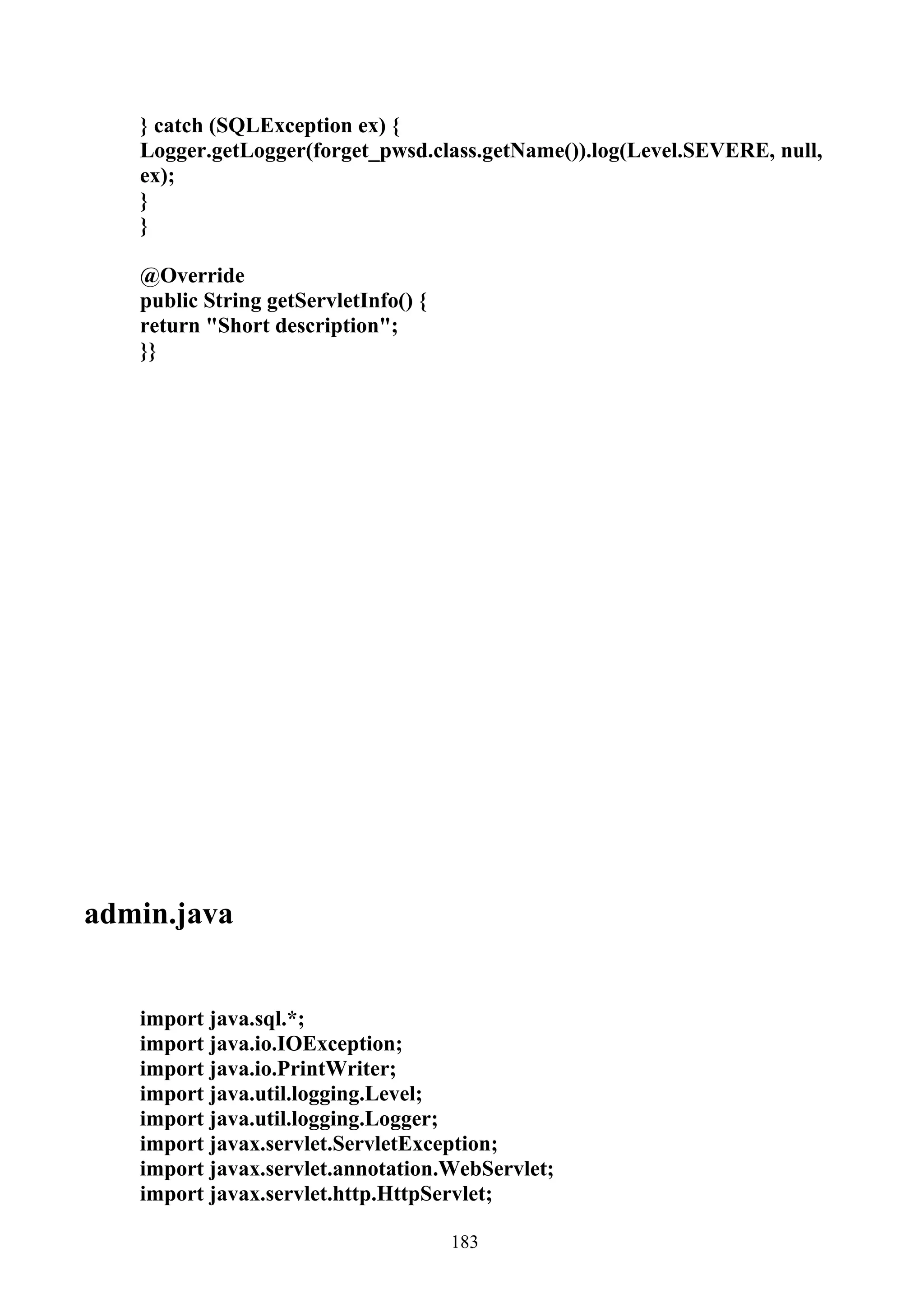 } catch (SQLException ex) {
   Logger.getLogger(forget_pwsd.class.getName()).log(Level.SEVERE, null,
   ex);
   }
   }

   @Override
   public String getServletInfo() {
   return "Short description";
   }}




admin.java


   import java.sql.*;
   import java.io.IOException;
   import java.io.PrintWriter;
   import java.util.logging.Level;
   import java.util.logging.Logger;
   import javax.servlet.ServletException;
   import javax.servlet.annotation.WebServlet;
   import javax.servlet.http.HttpServlet;

                                      183
 