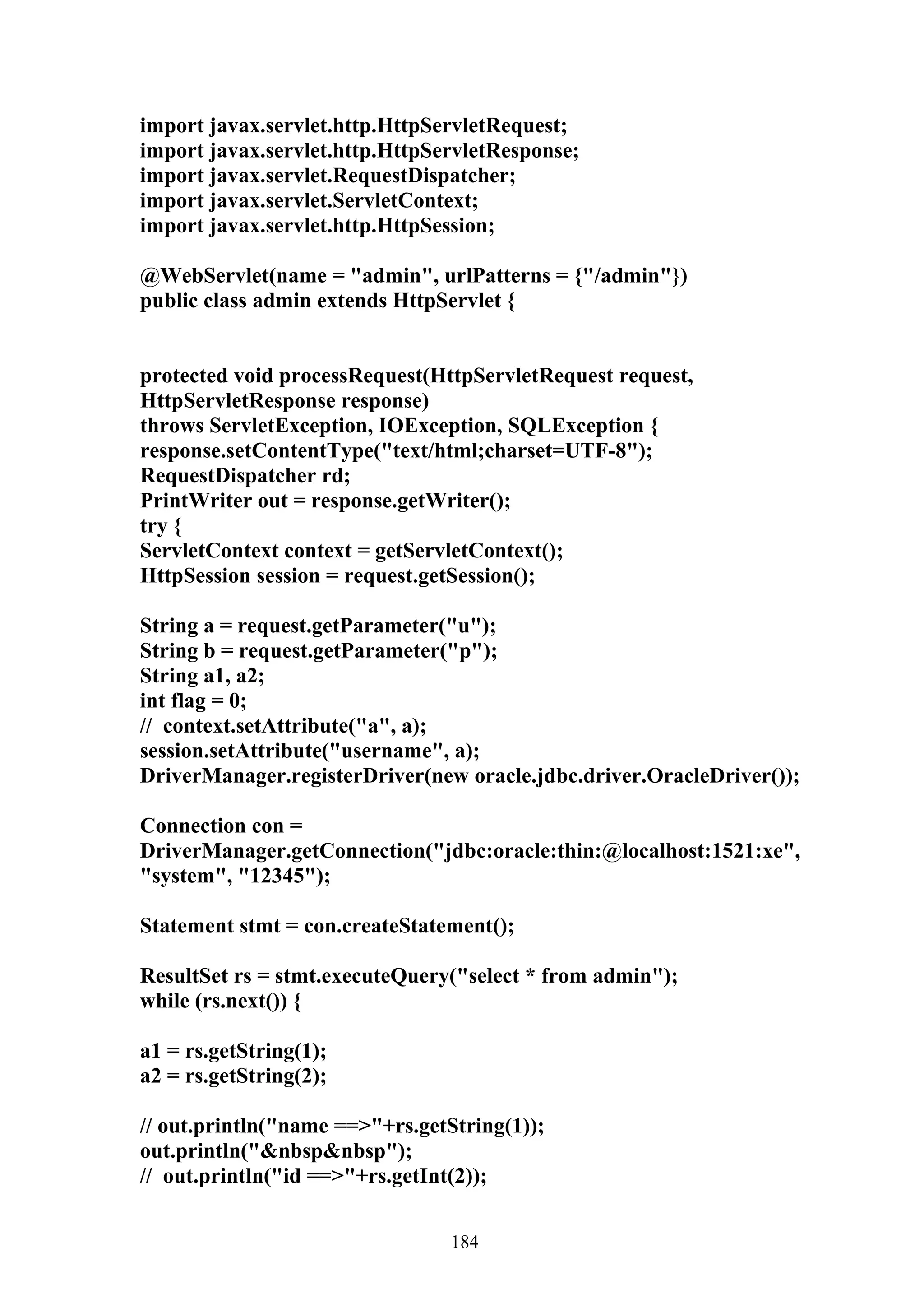 import javax.servlet.http.HttpServletRequest;
import javax.servlet.http.HttpServletResponse;
import javax.servlet.RequestDispatcher;
import javax.servlet.ServletContext;
import javax.servlet.http.HttpSession;

@WebServlet(name = "admin", urlPatterns = {"/admin"})
public class admin extends HttpServlet {


protected void processRequest(HttpServletRequest request,
HttpServletResponse response)
throws ServletException, IOException, SQLException {
response.setContentType("text/html;charset=UTF-8");
RequestDispatcher rd;
PrintWriter out = response.getWriter();
try {
ServletContext context = getServletContext();
HttpSession session = request.getSession();

String a = request.getParameter("u");
String b = request.getParameter("p");
String a1, a2;
int flag = 0;
// context.setAttribute("a", a);
session.setAttribute("username", a);
DriverManager.registerDriver(new oracle.jdbc.driver.OracleDriver());

Connection con =
DriverManager.getConnection("jdbc:oracle:thin:@localhost:1521:xe",
"system", "12345");

Statement stmt = con.createStatement();

ResultSet rs = stmt.executeQuery("select * from admin");
while (rs.next()) {

a1 = rs.getString(1);
a2 = rs.getString(2);

// out.println("name ==>"+rs.getString(1));
out.println("&nbsp&nbsp");
// out.println("id ==>"+rs.getInt(2));


                                 184
 