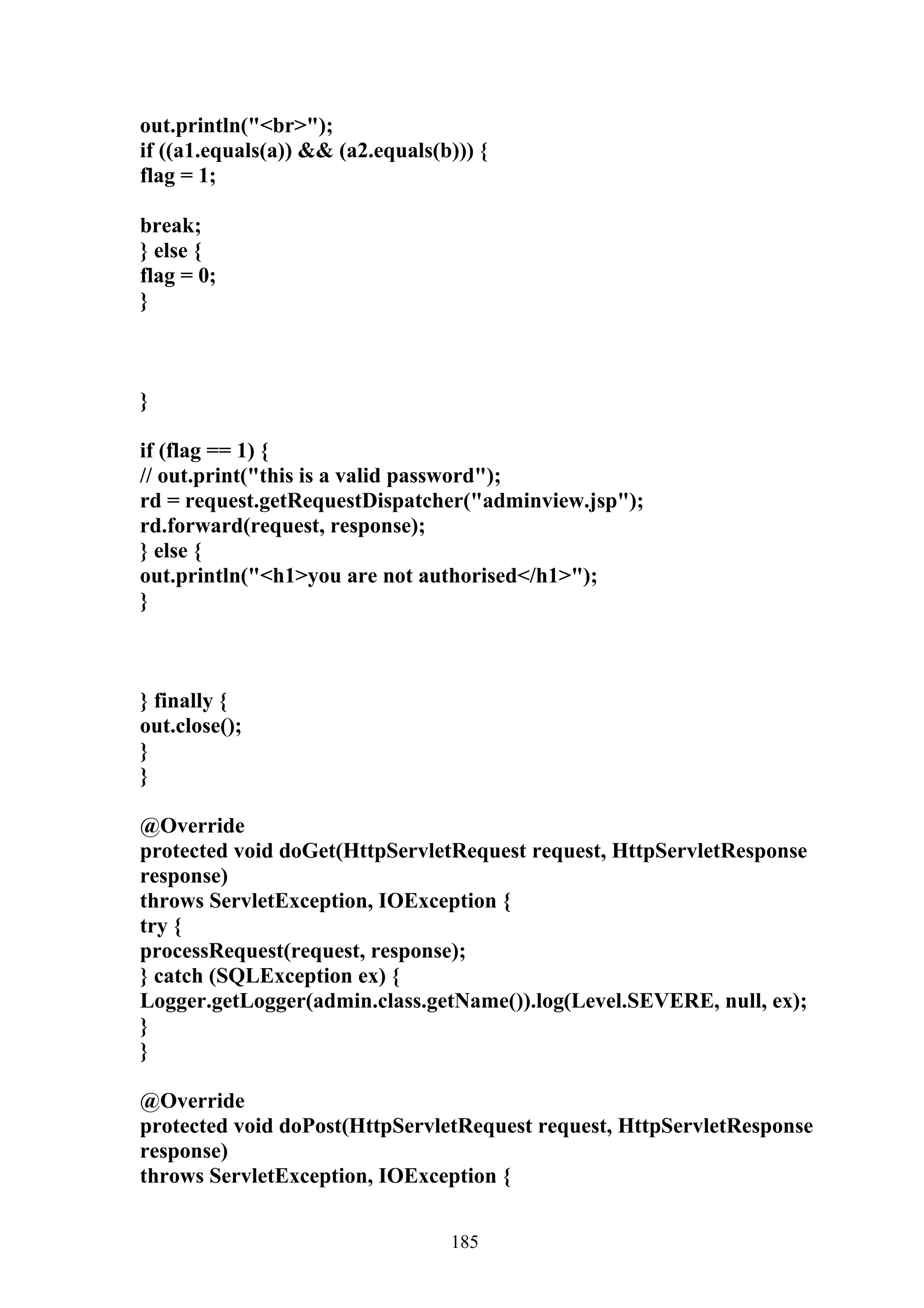 out.println("<br>");
if ((a1.equals(a)) && (a2.equals(b))) {
flag = 1;

break;
} else {
flag = 0;
}



}

if (flag == 1) {
// out.print("this is a valid password");
rd = request.getRequestDispatcher("adminview.jsp");
rd.forward(request, response);
} else {
out.println("<h1>you are not authorised</h1>");
}



} finally {
out.close();
}
}

@Override
protected void doGet(HttpServletRequest request, HttpServletResponse
response)
throws ServletException, IOException {
try {
processRequest(request, response);
} catch (SQLException ex) {
Logger.getLogger(admin.class.getName()).log(Level.SEVERE, null, ex);
}
}

@Override
protected void doPost(HttpServletRequest request, HttpServletResponse
response)
throws ServletException, IOException {


                                  185
 
