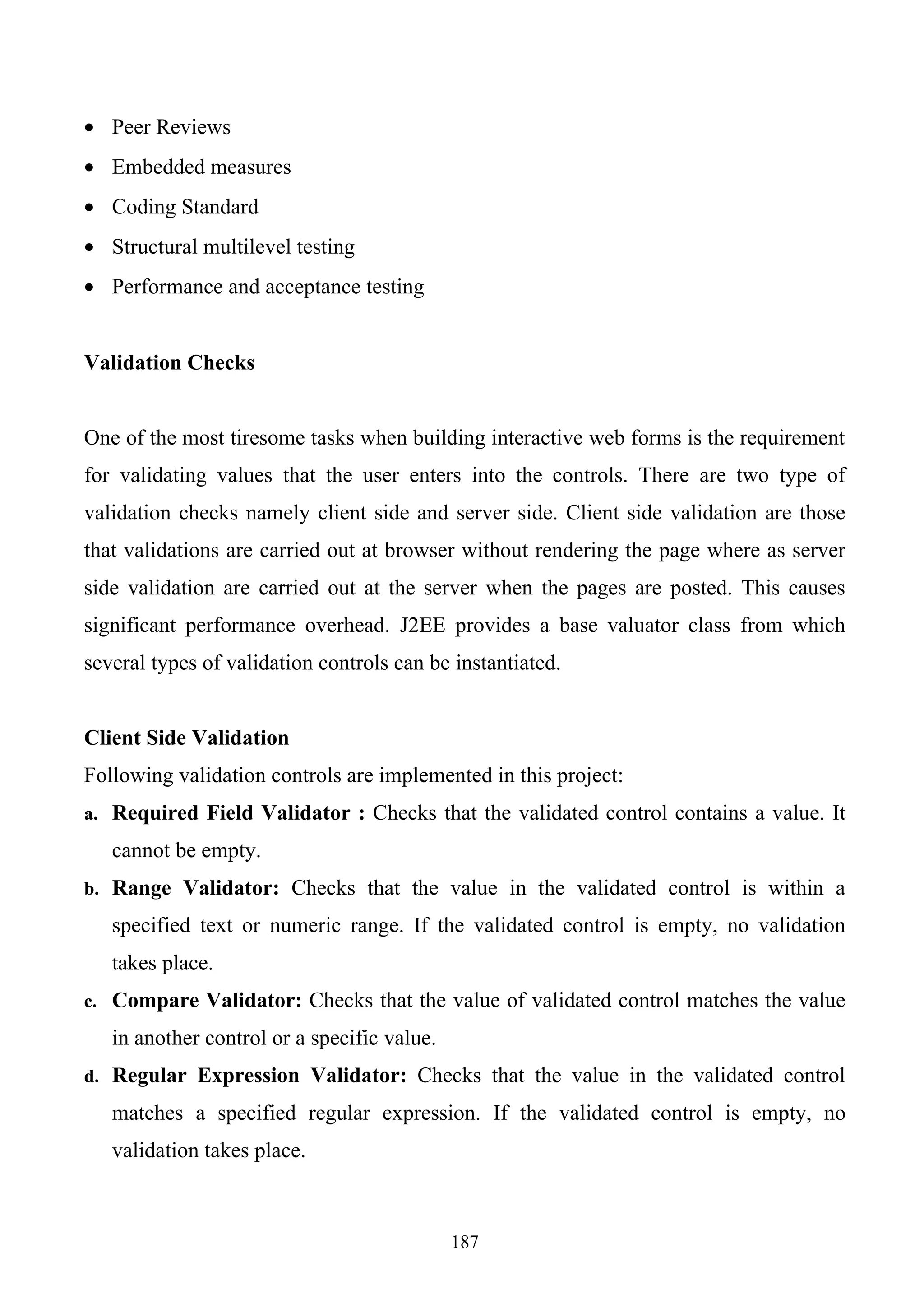 • Peer Reviews
• Embedded measures
• Coding Standard
• Structural multilevel testing
• Performance and acceptance testing


Validation Checks


One of the most tiresome tasks when building interactive web forms is the requirement
for validating values that the user enters into the controls. There are two type of
validation checks namely client side and server side. Client side validation are those
that validations are carried out at browser without rendering the page where as server
side validation are carried out at the server when the pages are posted. This causes
significant performance overhead. J2EE provides a base valuator class from which
several types of validation controls can be instantiated.


Client Side Validation
Following validation controls are implemented in this project:
a. Required Field Validator : Checks that the validated control contains a value. It

   cannot be empty.
b. Range Validator: Checks that the value in the validated control is within a

   specified text or numeric range. If the validated control is empty, no validation
   takes place.
c. Compare Validator: Checks that the value of validated control matches the value

   in another control or a specific value.
d. Regular Expression Validator: Checks that the value in the validated control

   matches a specified regular expression. If the validated control is empty, no
   validation takes place.



                                             187
 