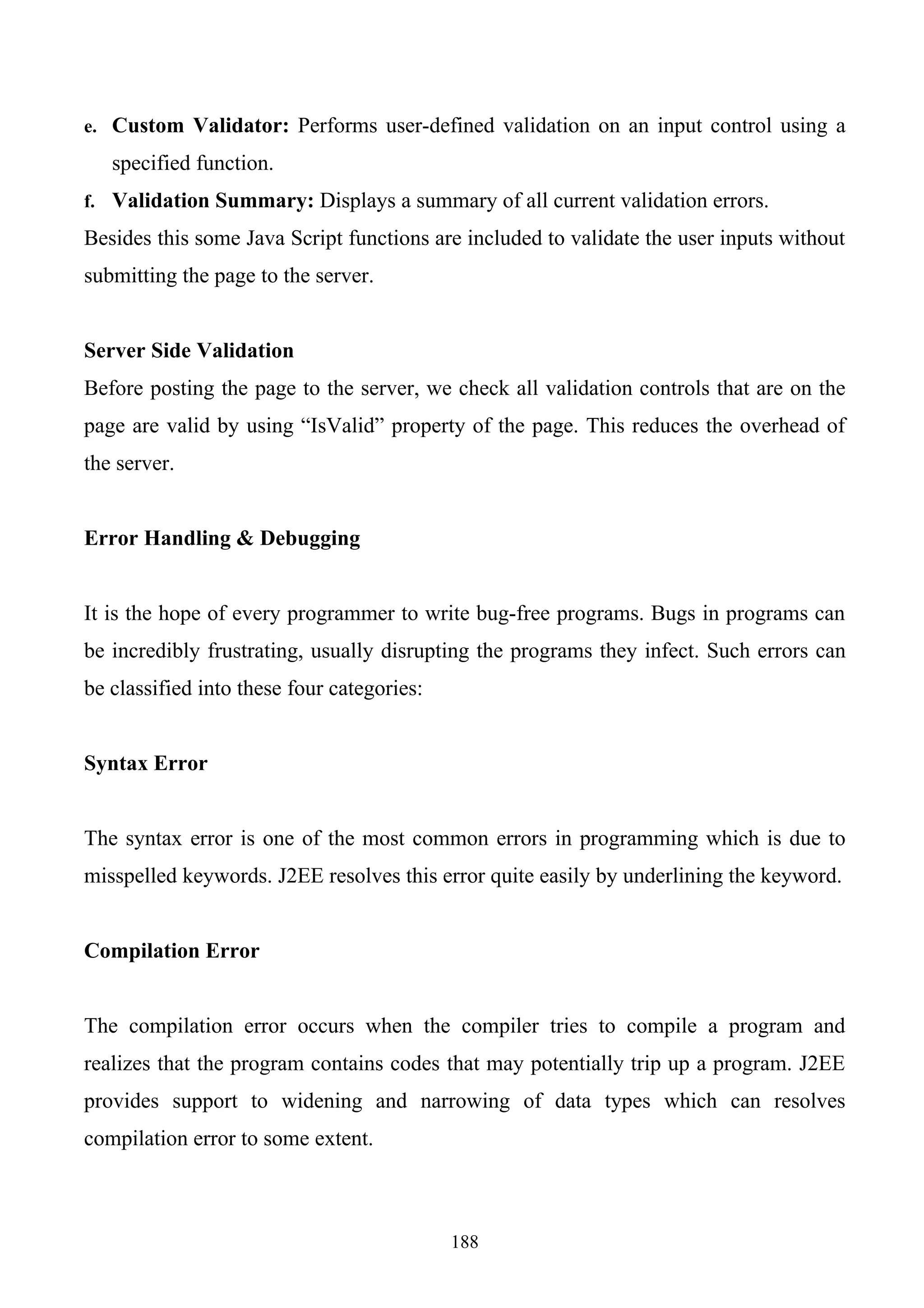 e. Custom Validator: Performs user-defined validation on an input control using a

   specified function.
f. Validation Summary: Displays a summary of all current validation errors.

Besides this some Java Script functions are included to validate the user inputs without
submitting the page to the server.


Server Side Validation
Before posting the page to the server, we check all validation controls that are on the
page are valid by using “IsValid” property of the page. This reduces the overhead of
the server.


Error Handling & Debugging


It is the hope of every programmer to write bug-free programs. Bugs in programs can
be incredibly frustrating, usually disrupting the programs they infect. Such errors can
be classified into these four categories:


Syntax Error


The syntax error is one of the most common errors in programming which is due to
misspelled keywords. J2EE resolves this error quite easily by underlining the keyword.


Compilation Error


The compilation error occurs when the compiler tries to compile a program and
realizes that the program contains codes that may potentially trip up a program. J2EE
provides support to widening and narrowing of data types which can resolves
compilation error to some extent.



                                            188
 
