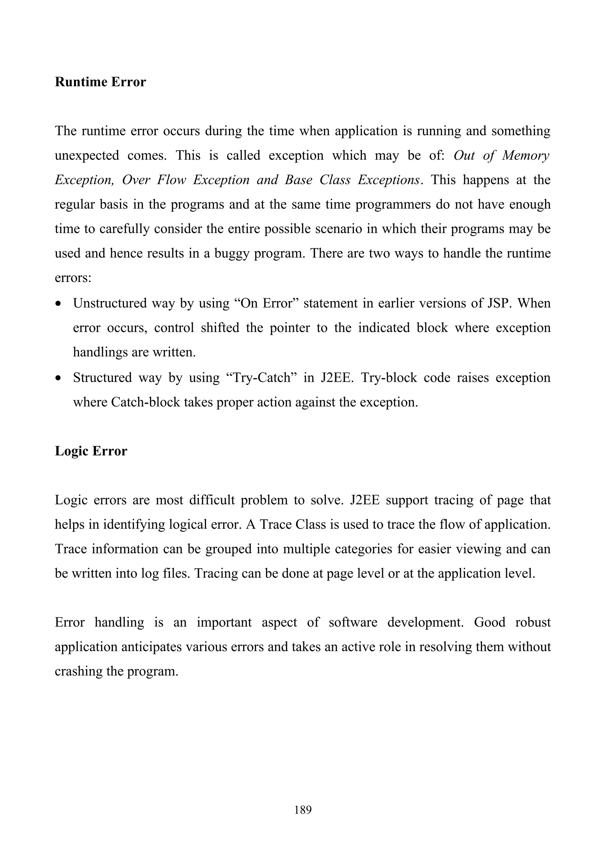 Runtime Error


The runtime error occurs during the time when application is running and something
unexpected comes. This is called exception which may be of: Out of Memory
Exception, Over Flow Exception and Base Class Exceptions. This happens at the
regular basis in the programs and at the same time programmers do not have enough
time to carefully consider the entire possible scenario in which their programs may be
used and hence results in a buggy program. There are two ways to handle the runtime
errors:
• Unstructured way by using “On Error” statement in earlier versions of JSP. When
   error occurs, control shifted the pointer to the indicated block where exception
   handlings are written.
• Structured way by using “Try-Catch” in J2EE. Try-block code raises exception
   where Catch-block takes proper action against the exception.


Logic Error


Logic errors are most difficult problem to solve. J2EE support tracing of page that
helps in identifying logical error. A Trace Class is used to trace the flow of application.
Trace information can be grouped into multiple categories for easier viewing and can
be written into log files. Tracing can be done at page level or at the application level.


Error handling is an important aspect of software development. Good robust
application anticipates various errors and takes an active role in resolving them without
crashing the program.




                                            189
 