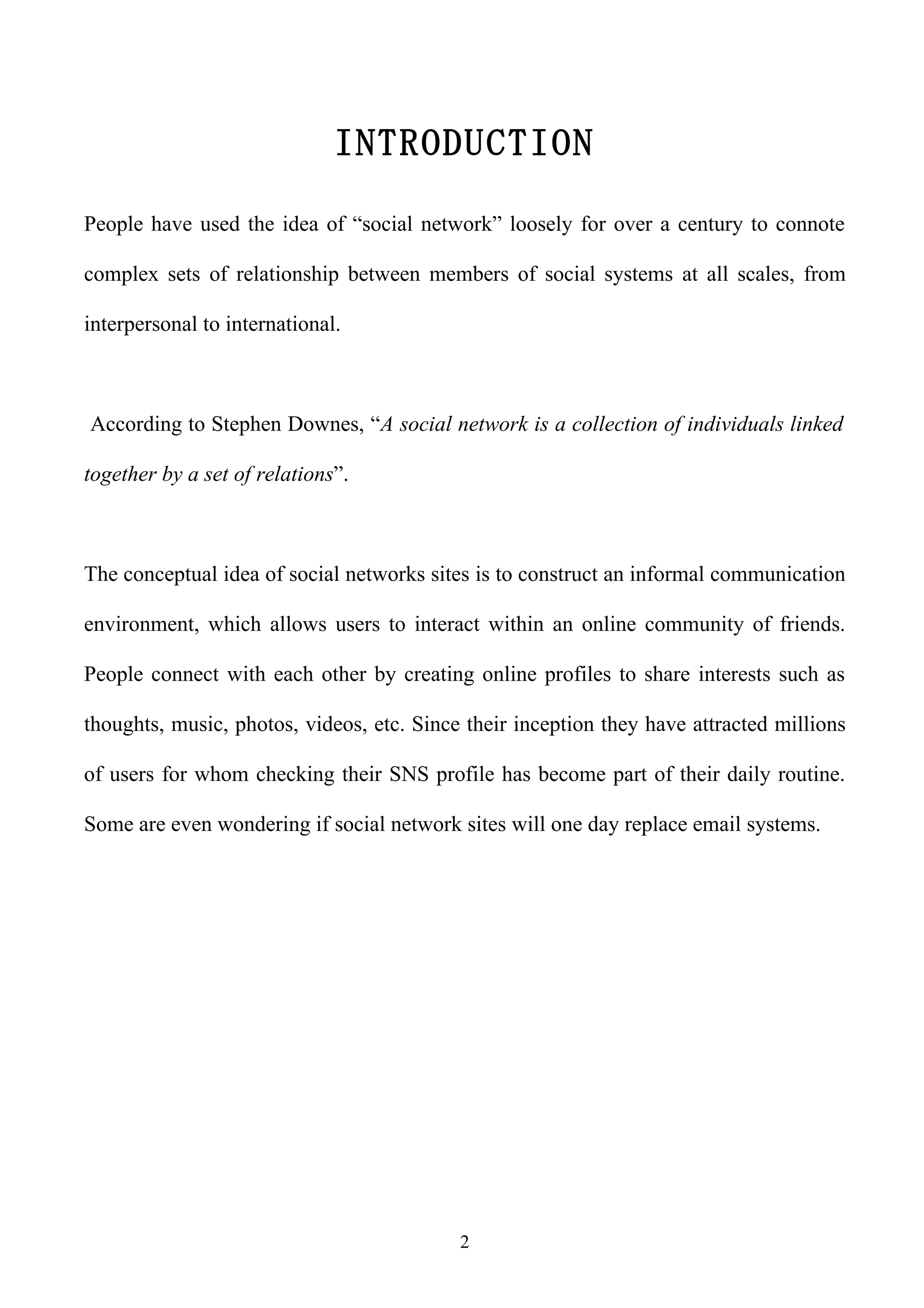 INTRODUCTION

People have used the idea of “social network” loosely for over a century to connote

complex sets of relationship between members of social systems at all scales, from

interpersonal to international.



According to Stephen Downes, “A social network is a collection of individuals linked

together by a set of relations”.



The conceptual idea of social networks sites is to construct an informal communication

environment, which allows users to interact within an online community of friends.

People connect with each other by creating online profiles to share interests such as

thoughts, music, photos, videos, etc. Since their inception they have attracted millions

of users for whom checking their SNS profile has become part of their daily routine.

Some are even wondering if social network sites will one day replace email systems.




                                           2
 
