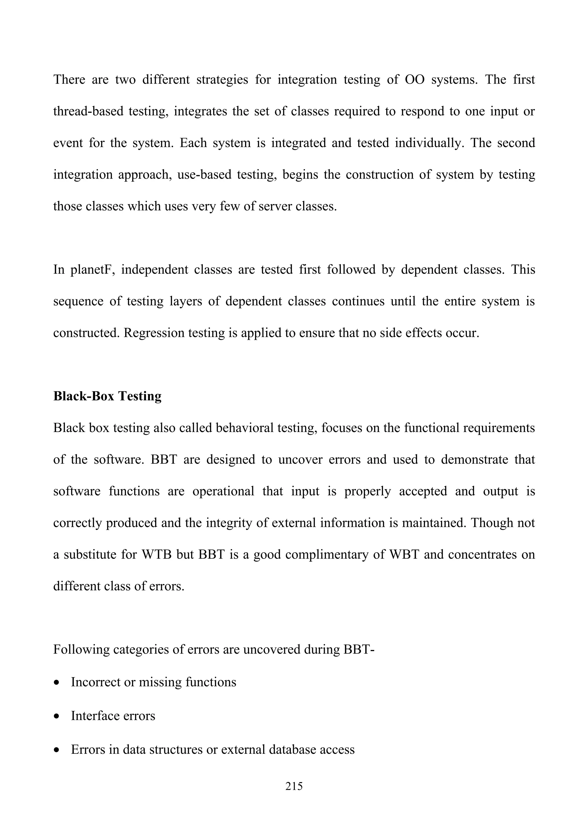 There are two different strategies for integration testing of OO systems. The first

thread-based testing, integrates the set of classes required to respond to one input or

event for the system. Each system is integrated and tested individually. The second

integration approach, use-based testing, begins the construction of system by testing

those classes which uses very few of server classes.



In planetF, independent classes are tested first followed by dependent classes. This

sequence of testing layers of dependent classes continues until the entire system is

constructed. Regression testing is applied to ensure that no side effects occur.



Black-Box Testing

Black box testing also called behavioral testing, focuses on the functional requirements

of the software. BBT are designed to uncover errors and used to demonstrate that

software functions are operational that input is properly accepted and output is

correctly produced and the integrity of external information is maintained. Though not

a substitute for WTB but BBT is a good complimentary of WBT and concentrates on

different class of errors.



Following categories of errors are uncovered during BBT-

• Incorrect or missing functions

• Interface errors

• Errors in data structures or external database access

                                           215
 