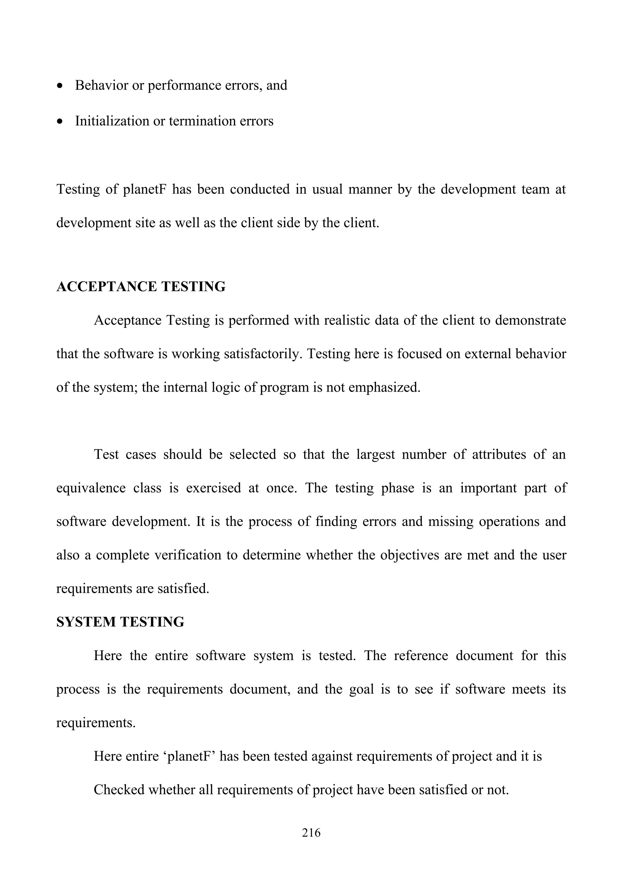 • Behavior or performance errors, and

• Initialization or termination errors



Testing of planetF has been conducted in usual manner by the development team at

development site as well as the client side by the client.



ACCEPTANCE TESTING

      Acceptance Testing is performed with realistic data of the client to demonstrate

that the software is working satisfactorily. Testing here is focused on external behavior

of the system; the internal logic of program is not emphasized.



      Test cases should be selected so that the largest number of attributes of an

equivalence class is exercised at once. The testing phase is an important part of

software development. It is the process of finding errors and missing operations and

also a complete verification to determine whether the objectives are met and the user

requirements are satisfied.

SYSTEM TESTING

      Here the entire software system is tested. The reference document for this

process is the requirements document, and the goal is to see if software meets its

requirements.

      Here entire ‘planetF’ has been tested against requirements of project and it is

      Checked whether all requirements of project have been satisfied or not.

                                            216
 