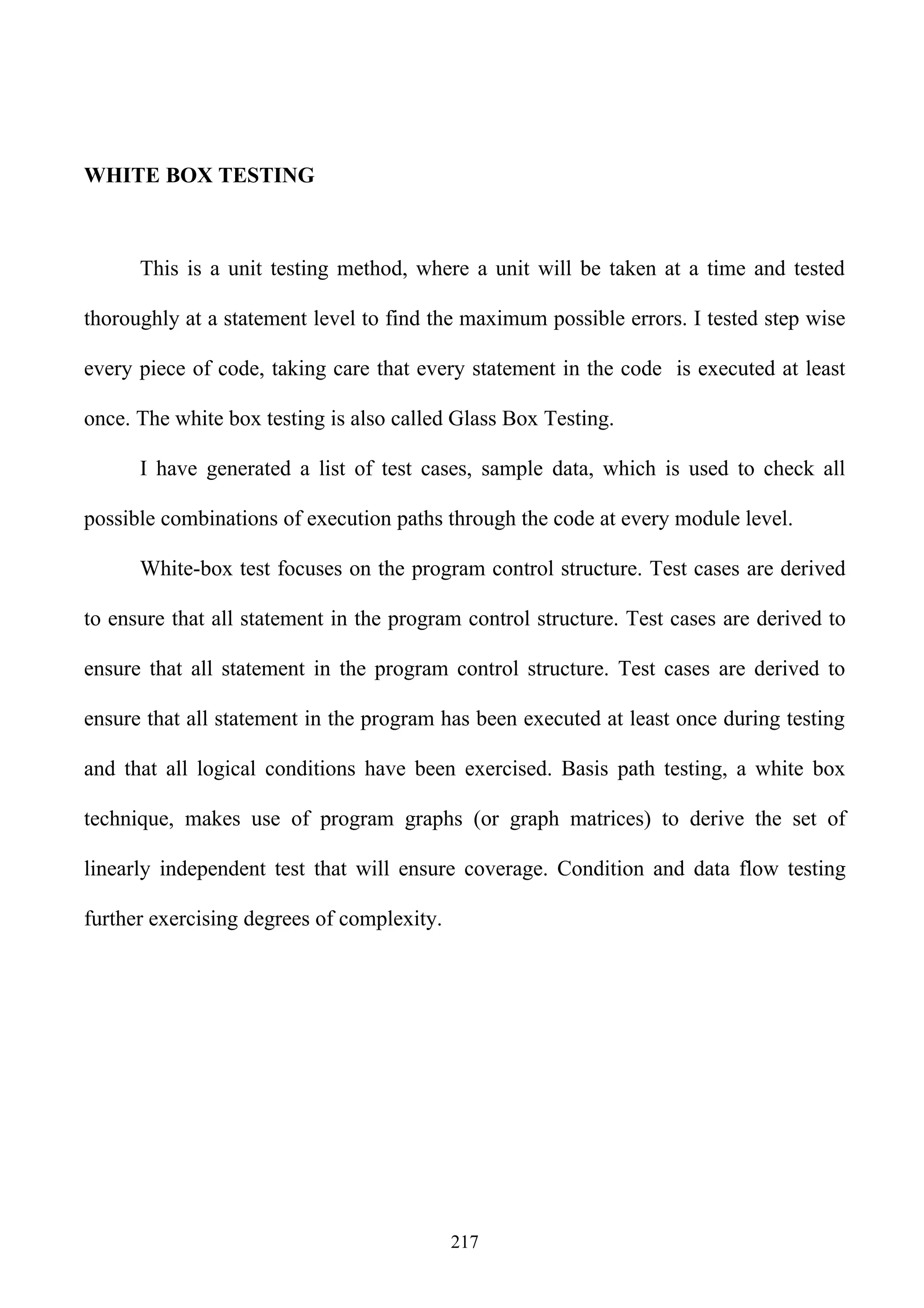 WHITE BOX TESTING



      This is a unit testing method, where a unit will be taken at a time and tested

thoroughly at a statement level to find the maximum possible errors. I tested step wise

every piece of code, taking care that every statement in the code is executed at least

once. The white box testing is also called Glass Box Testing.

      I have generated a list of test cases, sample data, which is used to check all

possible combinations of execution paths through the code at every module level.

      White-box test focuses on the program control structure. Test cases are derived

to ensure that all statement in the program control structure. Test cases are derived to

ensure that all statement in the program control structure. Test cases are derived to

ensure that all statement in the program has been executed at least once during testing

and that all logical conditions have been exercised. Basis path testing, a white box

technique, makes use of program graphs (or graph matrices) to derive the set of

linearly independent test that will ensure coverage. Condition and data flow testing

further exercising degrees of complexity.




                                            217
 