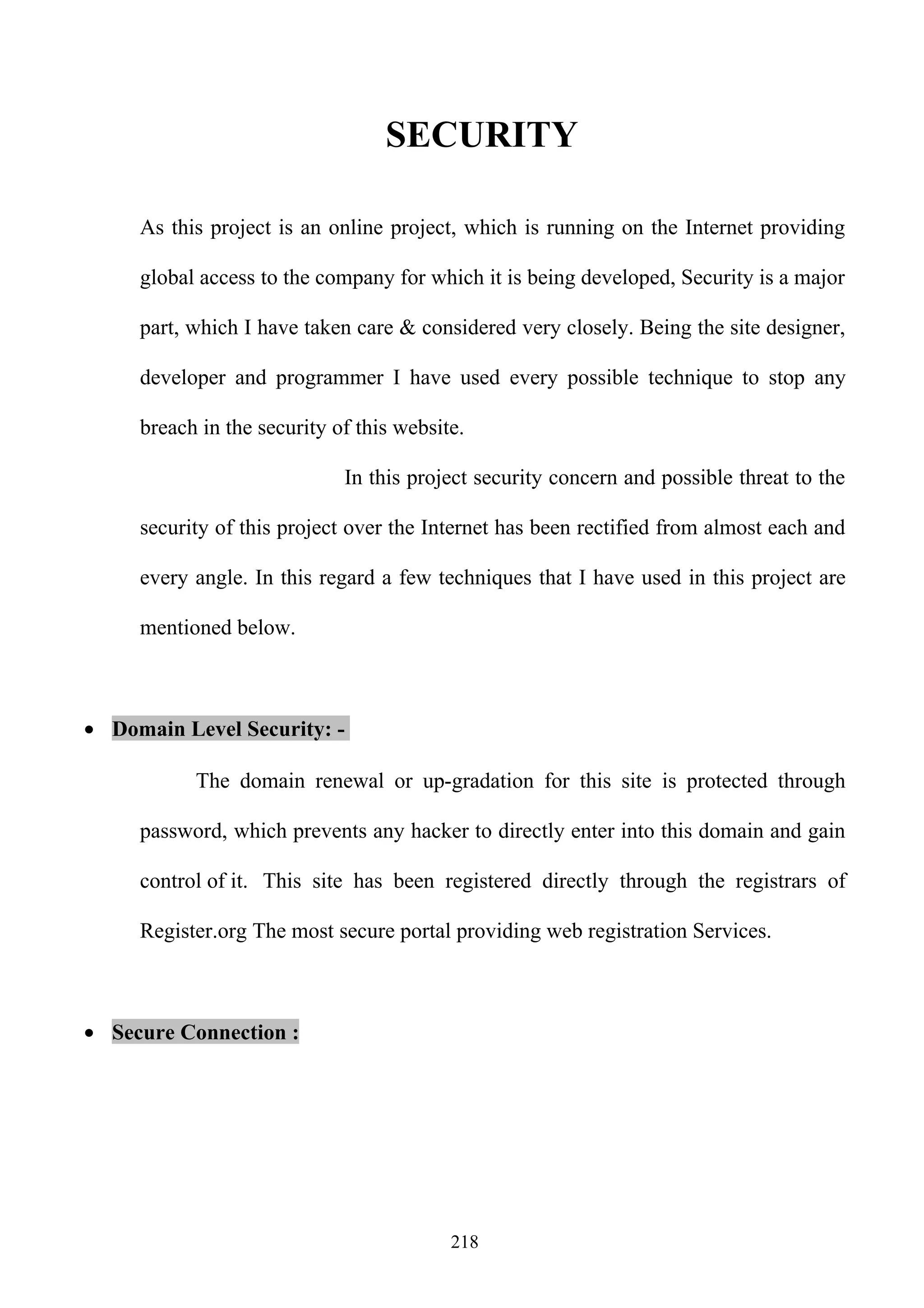 SECURITY

     As this project is an online project, which is running on the Internet providing

     global access to the company for which it is being developed, Security is a major

     part, which I have taken care & considered very closely. Being the site designer,

     developer and programmer I have used every possible technique to stop any

     breach in the security of this website.

                             In this project security concern and possible threat to the

     security of this project over the Internet has been rectified from almost each and

     every angle. In this regard a few techniques that I have used in this project are

     mentioned below.



• Domain Level Security: -

           The domain renewal or up-gradation for this site is protected through

     password, which prevents any hacker to directly enter into this domain and gain

     control of it. This site has been registered directly through the registrars of

     Register.org The most secure portal providing web registration Services.



• Secure Connection :




                                          218
 