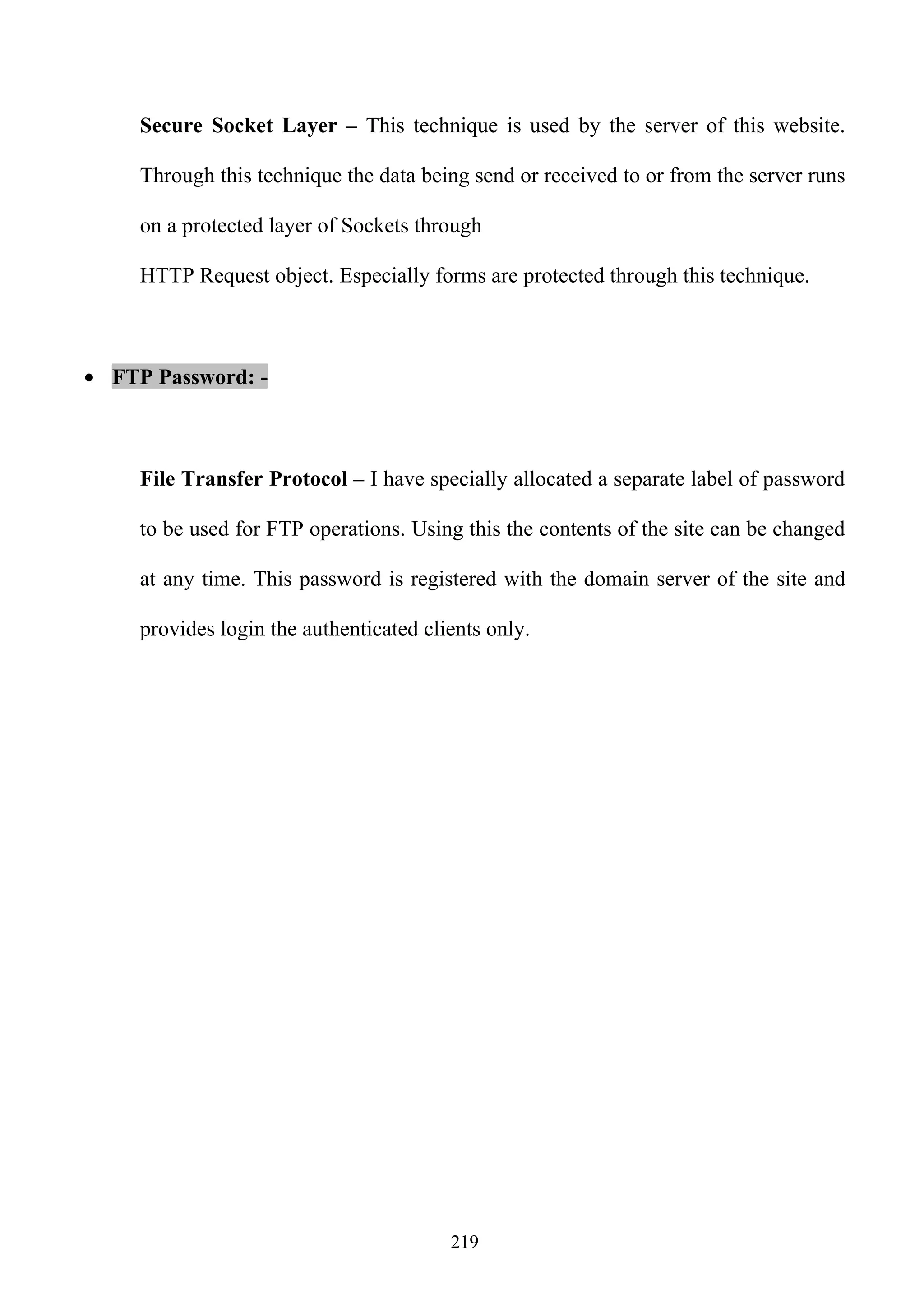 Secure Socket Layer – This technique is used by the server of this website.

     Through this technique the data being send or received to or from the server runs

     on a protected layer of Sockets through

     HTTP Request object. Especially forms are protected through this technique.



• FTP Password: -



     File Transfer Protocol – I have specially allocated a separate label of password

     to be used for FTP operations. Using this the contents of the site can be changed

     at any time. This password is registered with the domain server of the site and

     provides login the authenticated clients only.




                                         219
 