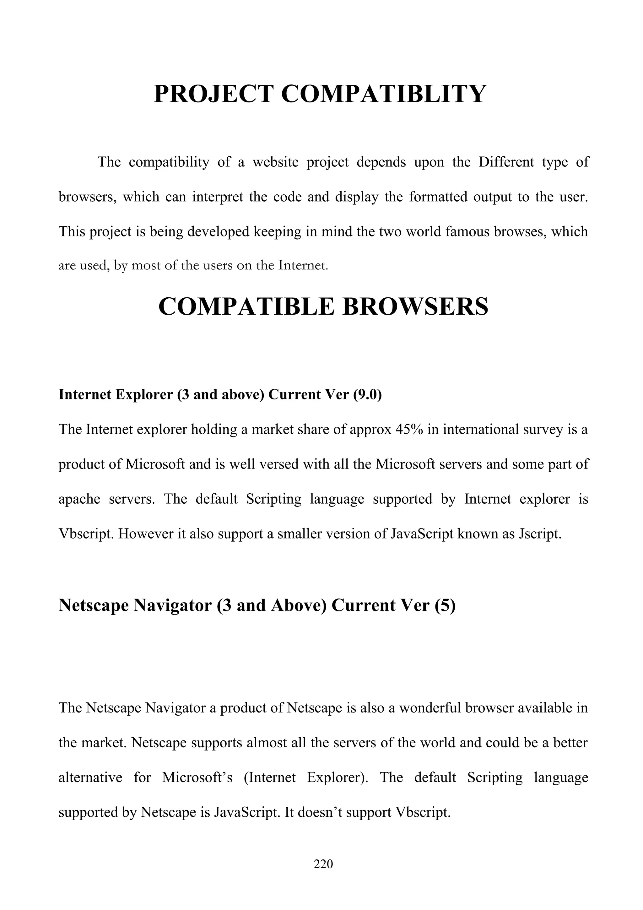 PROJECT COMPATIBLITY

      The compatibility of a website project depends upon the Different type of

browsers, which can interpret the code and display the formatted output to the user.

This project is being developed keeping in mind the two world famous browses, which

are used, by most of the users on the Internet.

                 COMPATIBLE BROWSERS


Internet Explorer (3 and above) Current Ver (9.0)

The Internet explorer holding a market share of approx 45% in international survey is a

product of Microsoft and is well versed with all the Microsoft servers and some part of

apache servers. The default Scripting language supported by Internet explorer is

Vbscript. However it also support a smaller version of JavaScript known as Jscript.



Netscape Navigator (3 and Above) Current Ver (5)




The Netscape Navigator a product of Netscape is also a wonderful browser available in

the market. Netscape supports almost all the servers of the world and could be a better

alternative for Microsoft’s (Internet Explorer). The default Scripting language

supported by Netscape is JavaScript. It doesn’t support Vbscript.


                                            220
 