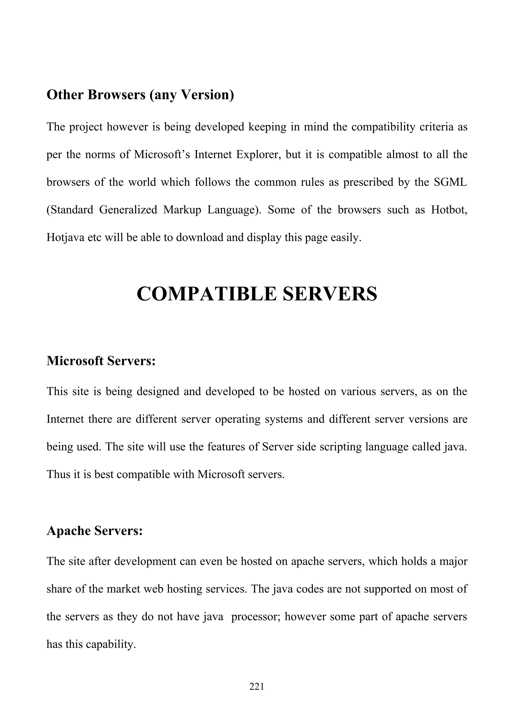 Other Browsers (any Version)

The project however is being developed keeping in mind the compatibility criteria as

per the norms of Microsoft’s Internet Explorer, but it is compatible almost to all the

browsers of the world which follows the common rules as prescribed by the SGML

(Standard Generalized Markup Language). Some of the browsers such as Hotbot,

Hotjava etc will be able to download and display this page easily.



                       COMPATIBLE SERVERS


Microsoft Servers:

This site is being designed and developed to be hosted on various servers, as on the

Internet there are different server operating systems and different server versions are

being used. The site will use the features of Server side scripting language called java.

Thus it is best compatible with Microsoft servers.



Apache Servers:

The site after development can even be hosted on apache servers, which holds a major

share of the market web hosting services. The java codes are not supported on most of

the servers as they do not have java processor; however some part of apache servers

has this capability.


                                          221
 