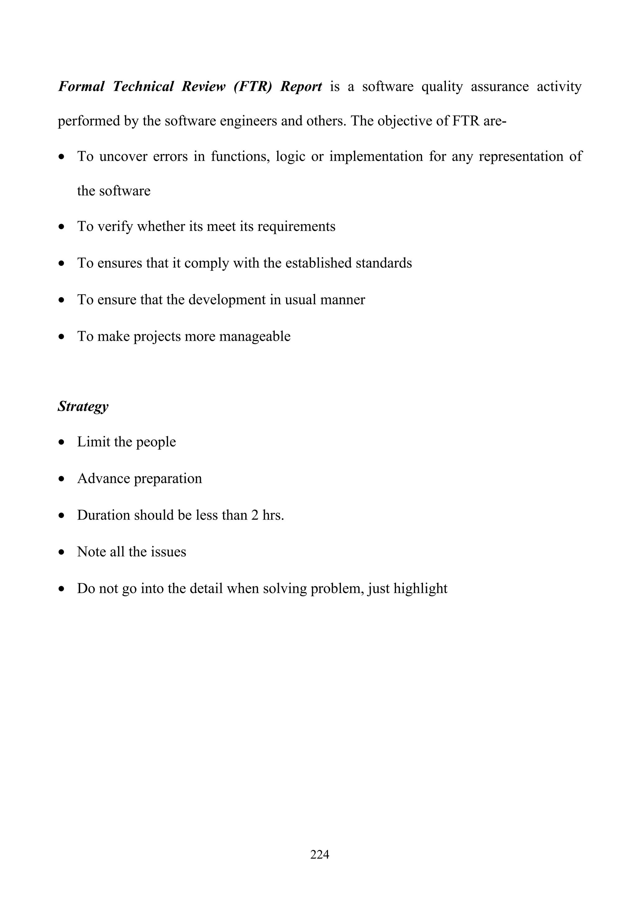 Formal Technical Review (FTR) Report is a software quality assurance activity

performed by the software engineers and others. The objective of FTR are-

• To uncover errors in functions, logic or implementation for any representation of

   the software

• To verify whether its meet its requirements

• To ensures that it comply with the established standards

• To ensure that the development in usual manner

• To make projects more manageable



Strategy

• Limit the people

• Advance preparation

• Duration should be less than 2 hrs.

• Note all the issues

• Do not go into the detail when solving problem, just highlight




                                         224
 