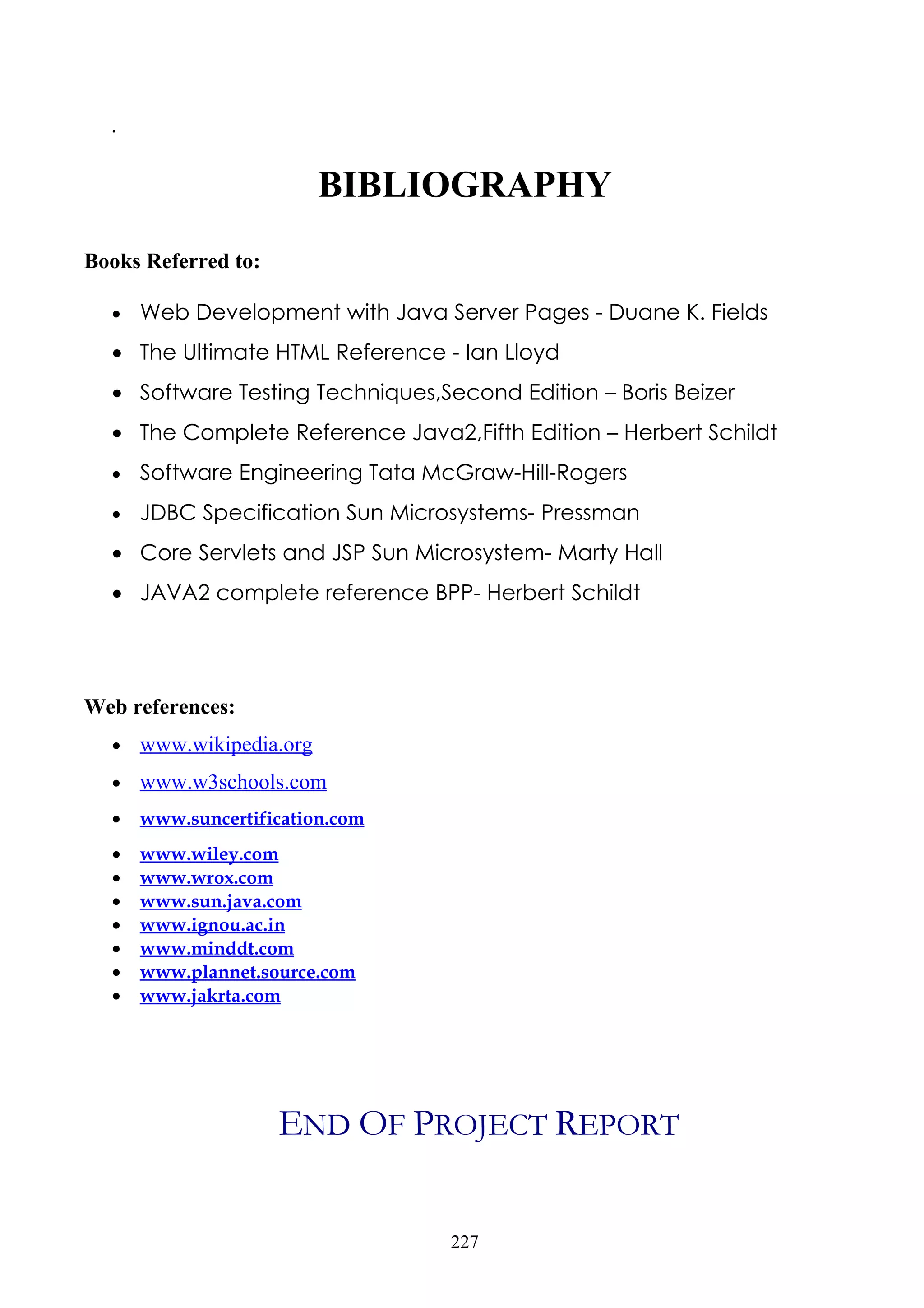 .

                          BIBLIOGRAPHY
Books Referred to:

  •   Web Development with Java Server Pages - Duane K. Fields
  • The Ultimate HTML Reference - Ian Lloyd
  • Software Testing Techniques,Second Edition – Boris Beizer
  • The Complete Reference Java2,Fifth Edition – Herbert Schildt
  •   Software Engineering Tata McGraw-Hill-Rogers
  •   JDBC Specification Sun Microsystems- Pressman
  • Core Servlets and JSP Sun Microsystem- Marty Hall
  • JAVA2 complete reference BPP- Herbert Schildt




Web references:
  •   www.wikipedia.org
  •   www.w3schools.com
  •   www.suncertification.com
  •   www.wiley.com
  •   www.wrox.com
  •   www.sun.java.com
  •   www.ignou.ac.in
  •   www.minddt.com
  •   www.plannet.source.com
  •   www.jakrta.com




                     END OF PROJECT REPORT


                                  227
 