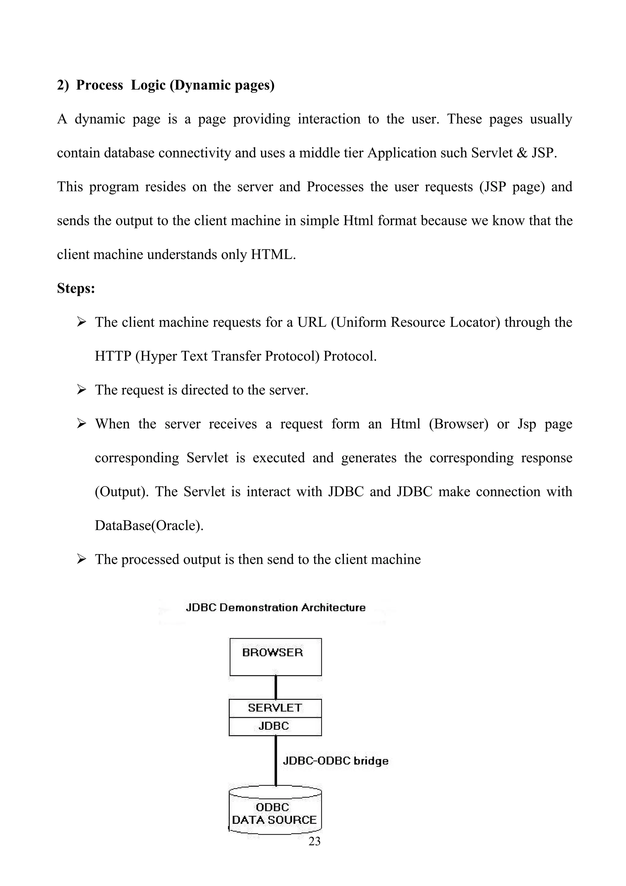 2) Process Logic (Dynamic pages)

A dynamic page is a page providing interaction to the user. These pages usually

contain database connectivity and uses a middle tier Application such Servlet & JSP.

This program resides on the server and Processes the user requests (JSP page) and

sends the output to the client machine in simple Html format because we know that the

client machine understands only HTML.

Steps:

    The client machine requests for a URL (Uniform Resource Locator) through the

      HTTP (Hyper Text Transfer Protocol) Protocol.

    The request is directed to the server.

    When the server receives a request form an Html (Browser) or Jsp page

      corresponding Servlet is executed and generates the corresponding response

      (Output). The Servlet is interact with JDBC and JDBC make connection with

      DataBase(Oracle).

    The processed output is then send to the client machine




                                          23
 