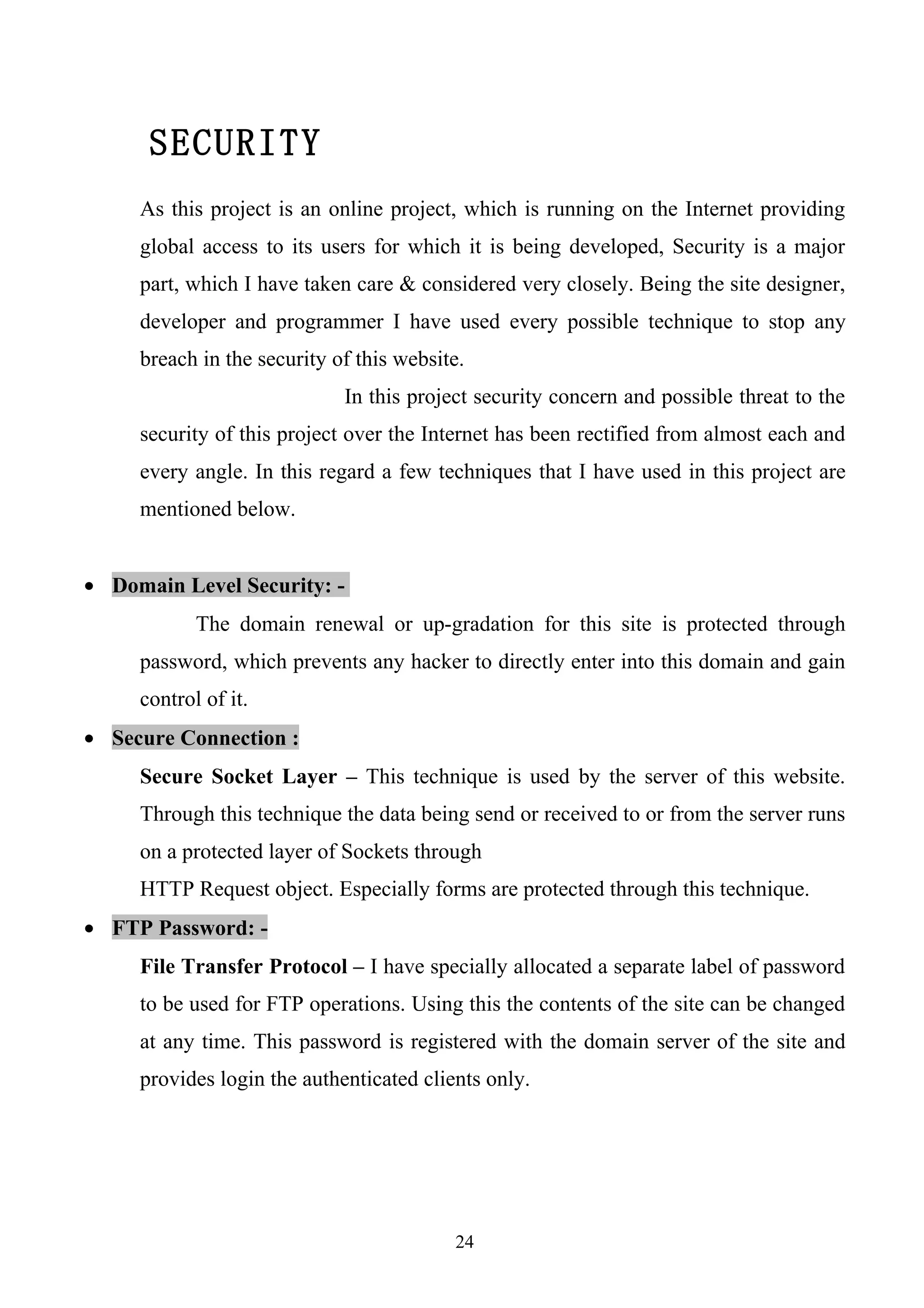 SECURITY
     As this project is an online project, which is running on the Internet providing
     global access to its users for which it is being developed, Security is a major
     part, which I have taken care & considered very closely. Being the site designer,
     developer and programmer I have used every possible technique to stop any
     breach in the security of this website.
                             In this project security concern and possible threat to the
     security of this project over the Internet has been rectified from almost each and
     every angle. In this regard a few techniques that I have used in this project are
     mentioned below.


• Domain Level Security: -
            The domain renewal or up-gradation for this site is protected through
     password, which prevents any hacker to directly enter into this domain and gain
     control of it.
• Secure Connection :
     Secure Socket Layer – This technique is used by the server of this website.
     Through this technique the data being send or received to or from the server runs
     on a protected layer of Sockets through
     HTTP Request object. Especially forms are protected through this technique.
• FTP Password: -
     File Transfer Protocol – I have specially allocated a separate label of password
     to be used for FTP operations. Using this the contents of the site can be changed
     at any time. This password is registered with the domain server of the site and
     provides login the authenticated clients only.




                                          24
 