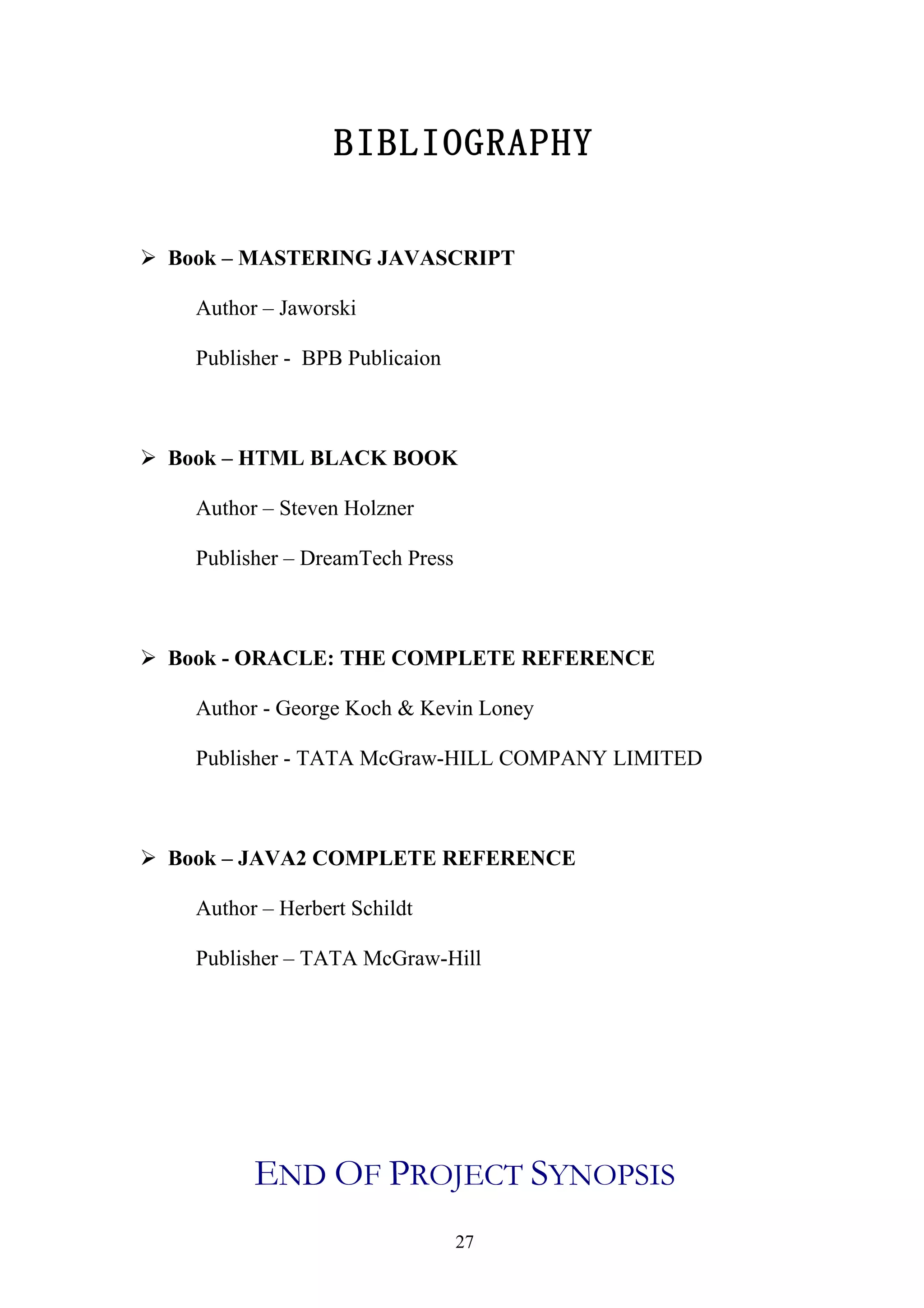 BIBLIOGRAPHY

 Book – MASTERING JAVASCRIPT

    Author – Jaworski

    Publisher - BPB Publicaion



 Book – HTML BLACK BOOK

    Author – Steven Holzner

    Publisher – DreamTech Press



 Book - ORACLE: THE COMPLETE REFERENCE

    Author - George Koch & Kevin Loney

    Publisher - TATA McGraw-HILL COMPANY LIMITED



 Book – JAVA2 COMPLETE REFERENCE

    Author – Herbert Schildt

    Publisher – TATA McGraw-Hill




          END OF PROJECT SYNOPSIS
                                  27
 