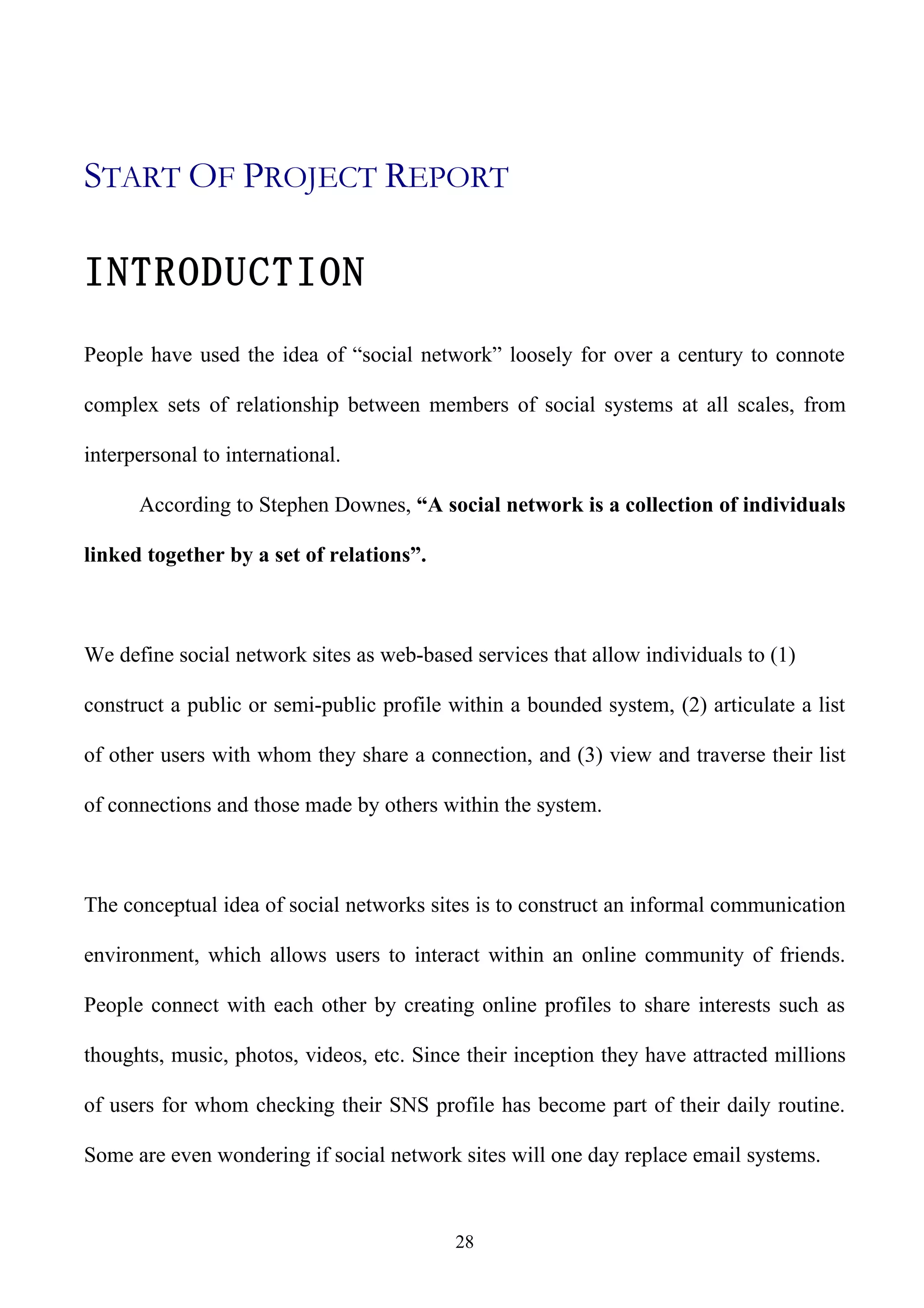 START OF PROJECT REPORT

INTRODUCTION
People have used the idea of “social network” loosely for over a century to connote

complex sets of relationship between members of social systems at all scales, from

interpersonal to international.

      According to Stephen Downes, “A social network is a collection of individuals

linked together by a set of relations”.



We define social network sites as web-based services that allow individuals to (1)

construct a public or semi-public profile within a bounded system, (2) articulate a list

of other users with whom they share a connection, and (3) view and traverse their list

of connections and those made by others within the system.



The conceptual idea of social networks sites is to construct an informal communication

environment, which allows users to interact within an online community of friends.

People connect with each other by creating online profiles to share interests such as

thoughts, music, photos, videos, etc. Since their inception they have attracted millions

of users for whom checking their SNS profile has become part of their daily routine.

Some are even wondering if social network sites will one day replace email systems.


                                          28
 