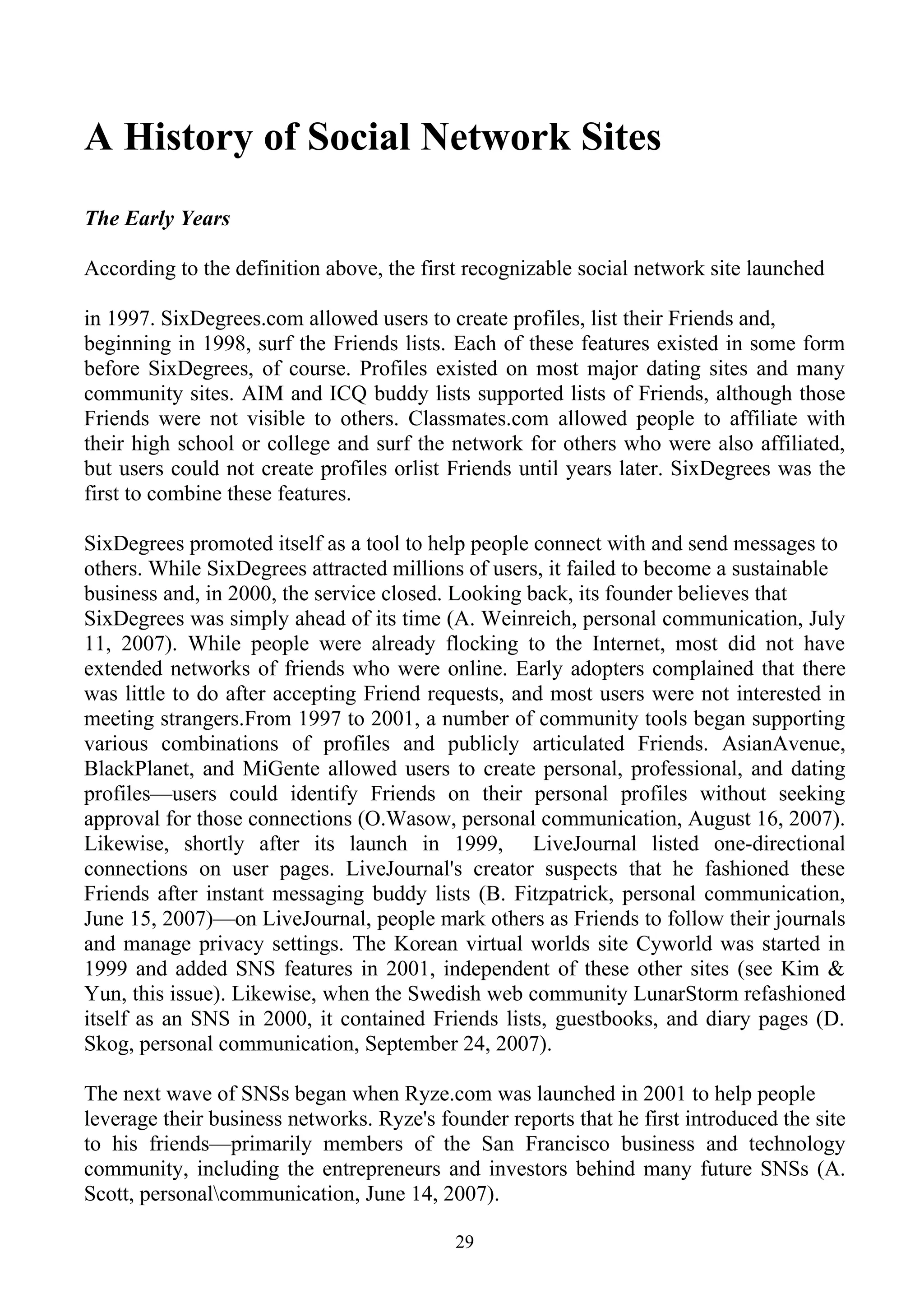 A History of Social Network Sites
The Early Years

According to the definition above, the first recognizable social network site launched

in 1997. SixDegrees.com allowed users to create profiles, list their Friends and,
beginning in 1998, surf the Friends lists. Each of these features existed in some form
before SixDegrees, of course. Profiles existed on most major dating sites and many
community sites. AIM and ICQ buddy lists supported lists of Friends, although those
Friends were not visible to others. Classmates.com allowed people to affiliate with
their high school or college and surf the network for others who were also affiliated,
but users could not create profiles orlist Friends until years later. SixDegrees was the
first to combine these features.

SixDegrees promoted itself as a tool to help people connect with and send messages to
others. While SixDegrees attracted millions of users, it failed to become a sustainable
business and, in 2000, the service closed. Looking back, its founder believes that
SixDegrees was simply ahead of its time (A. Weinreich, personal communication, July
11, 2007). While people were already flocking to the Internet, most did not have
extended networks of friends who were online. Early adopters complained that there
was little to do after accepting Friend requests, and most users were not interested in
meeting strangers.From 1997 to 2001, a number of community tools began supporting
various combinations of profiles and publicly articulated Friends. AsianAvenue,
BlackPlanet, and MiGente allowed users to create personal, professional, and dating
profiles—users could identify Friends on their personal profiles without seeking
approval for those connections (O.Wasow, personal communication, August 16, 2007).
Likewise, shortly after its launch in 1999, LiveJournal listed one-directional
connections on user pages. LiveJournal's creator suspects that he fashioned these
Friends after instant messaging buddy lists (B. Fitzpatrick, personal communication,
June 15, 2007)—on LiveJournal, people mark others as Friends to follow their journals
and manage privacy settings. The Korean virtual worlds site Cyworld was started in
1999 and added SNS features in 2001, independent of these other sites (see Kim &
Yun, this issue). Likewise, when the Swedish web community LunarStorm refashioned
itself as an SNS in 2000, it contained Friends lists, guestbooks, and diary pages (D.
Skog, personal communication, September 24, 2007).

The next wave of SNSs began when Ryze.com was launched in 2001 to help people
leverage their business networks. Ryze's founder reports that he first introduced the site
to his friends—primarily members of the San Francisco business and technology
community, including the entrepreneurs and investors behind many future SNSs (A.
Scott, personalcommunication, June 14, 2007).

                                           29
 