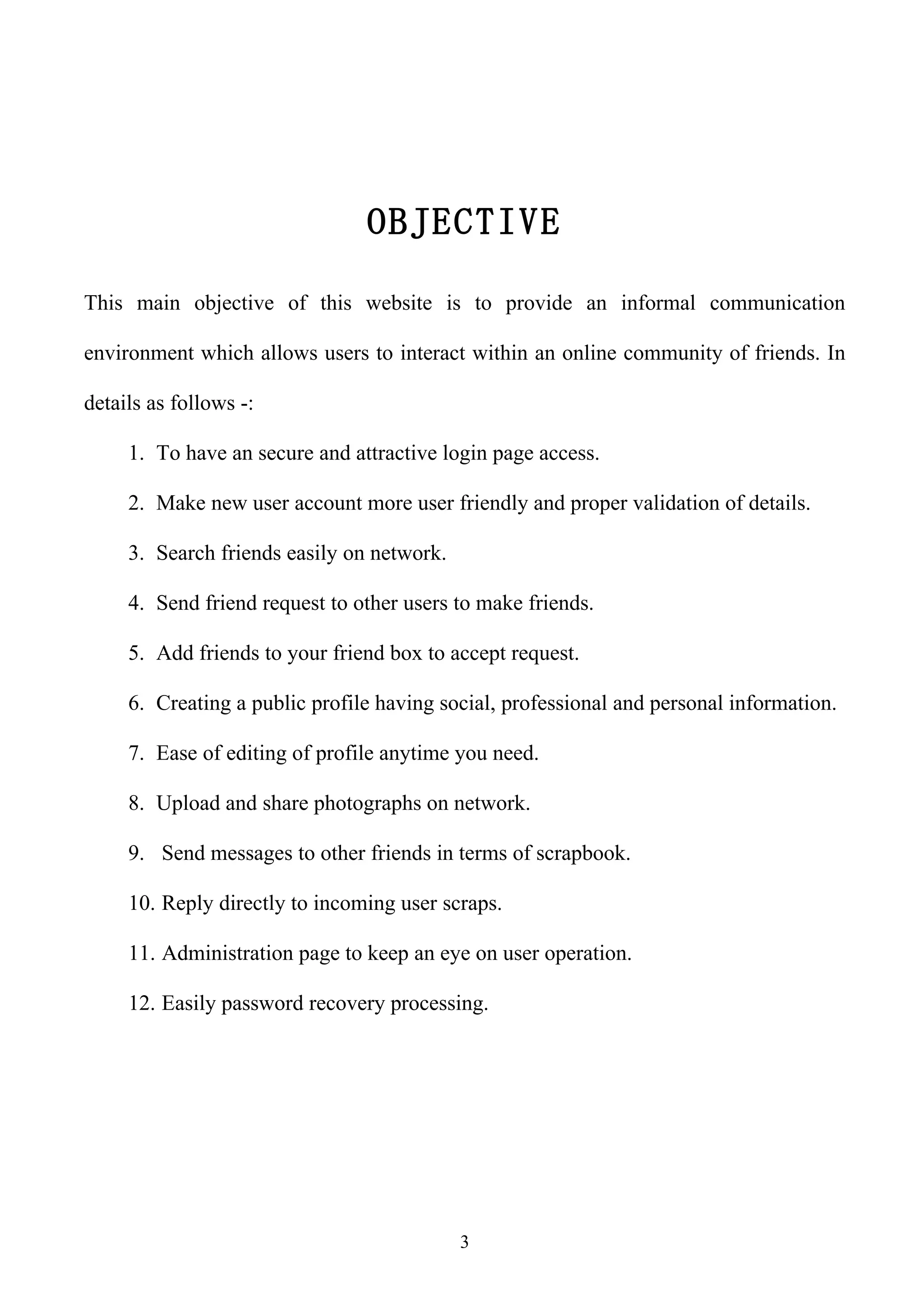 OBJECTIVE

This main objective of this website is to provide an informal communication

environment which allows users to interact within an online community of friends. In

details as follows -:

     1. To have an secure and attractive login page access.

     2. Make new user account more user friendly and proper validation of details.

     3. Search friends easily on network.

     4. Send friend request to other users to make friends.

     5. Add friends to your friend box to accept request.

     6. Creating a public profile having social, professional and personal information.

     7. Ease of editing of profile anytime you need.

     8. Upload and share photographs on network.

     9. Send messages to other friends in terms of scrapbook.

     10. Reply directly to incoming user scraps.

     11. Administration page to keep an eye on user operation.

     12. Easily password recovery processing.




                                            3
 